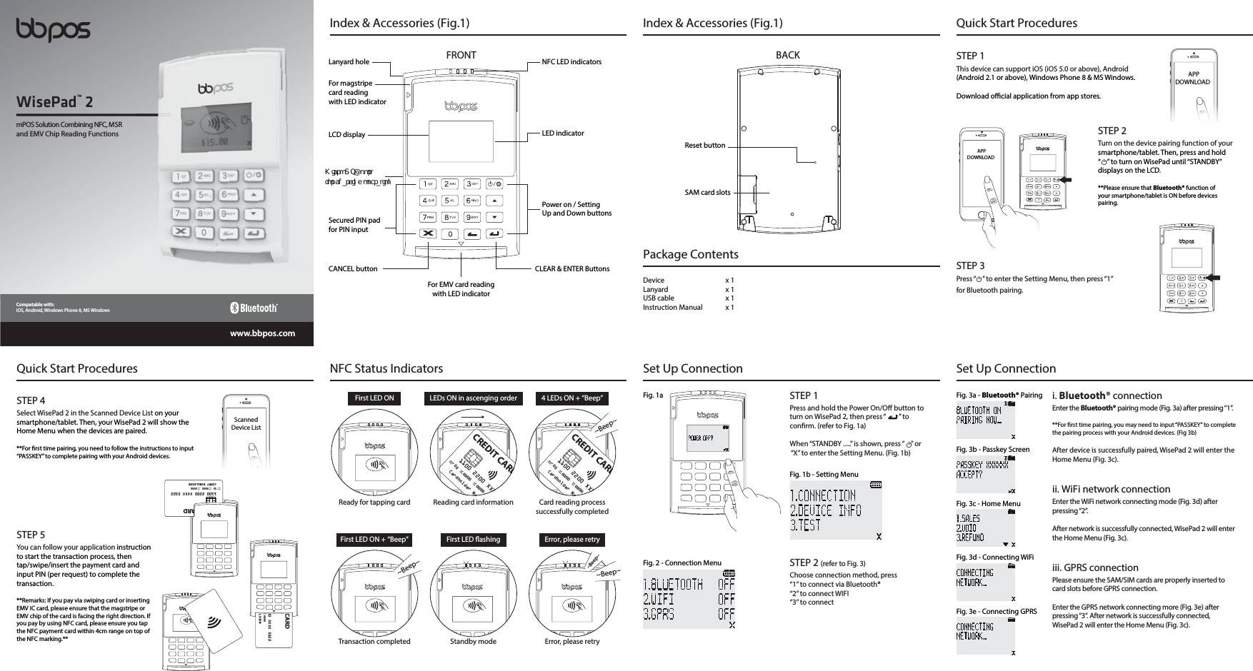 Quick Start ProceduresQuick Start ProceduresSTEP 1This device can support iOS (iOS 5.0 or above), Android(Android 2.1 or above), Windows Phone 8 &amp; MS Windows.Download ocial application from app stores.APPDOWNLOADAPPDOWNLOADSTEP 2Turn on the device pairing function of yoursmartphone/tablet. Then, press and hold “    ” to turn on WisePad until “STANDBY” displays on the LCD.**Please ensure that Bluetooth® function ofyour smartphone/tablet is ON before devices pairing.STEP 3Press “    ” to enter the Setting Menu, then press “1” for Bluetooth pairing. ScannedDevice ListSTEP 4Select WisePad 2 in the Scanned Device List on your smartphone/tablet. Then, your WisePad 2 will show the Home Menu when the devices are paired.**For rst time pairing, you need to follow the instructions to input “PASSKEY” to complete pairing with your Android devices.STEP 5You can follow your application instruction to start the transaction process, then tap/swipe/insert the payment card and input PIN (per request) to complete thetransaction.**Remarks: If you pay via swiping card or inserting EMV IC card, please ensure that the magstripe or EMV chip of the card is facing the right direction. If you pay by using NFC card, please ensure you tap the NFC payment card within 4cm range on top of the NFC marking.**00 XXXX 5522ValidThru 00/00ALDSONCARD1100 2200 XXXX 5522MemberSince 00 ValidFrom 00/00 ValidThru 00/00JIMMY DONALDSONCREDIT CARDNFC LED indicatorsLED indicatorPower on / SettingUp and Down buttonsCLEAR &amp; ENTER ButtonsLanyard holeFor magstripecard readingwith LED indicatorSecured PIN padfor PIN inputLCD displayCANCEL buttonFor EMV card readingwith LED indicatorIndex &amp; Accessories (Fig.1) Index &amp; Accessories (Fig.1)FRONTReset buttonSAM card slotsPackage Contents Device x 1Lanyard x 1USB cable  x 1Instruction Manual  x 1BACKNFC Status IndicatorsFirst LED ONReady for tapping cardLEDs ON in ascenging orderReading card information4 LEDs ON + “Beep”Card reading process successfully completedFirst LED ON + “Beep”Transaction completedFirst LED ashingStandby modeError, please retryError, please retry~Beep~~Beep~~Beep~1100 2200 XXXXMemberSince00ValidFrom00/00ValidThru00/00Cardholder NaCREDIT CARD1100 2200 XXXXMemberSince00ValidFrom00/00ValidThru00/00Cardholder NaCREDIT CARD~Beep~Fig. 3c - Home MenuFig. 3a - Bluetooth® PairingFig. 3d - Connecting WiFiFig. 3e - Connecting GPRSFig. 3b - Passkey Screeni. Bluetooth® connectionEnter the Bluetooth® pairing mode (Fig. 3a) after pressing “1”.**For rst time pairing, you may need to input “PASSKEY” to complete the pairing process with your Android devices. (Fig 3b)After device is successfully paired, WisePad 2 will enter the Home Menu (Fig. 3c).ii. WiFi network connectionEnter the WiFi network connecting mode (Fig. 3d) after pressing “2”.After network is successfully connected, WisePad 2 will enter the Home Menu (Fig. 3c).iii. GPRS connectionPlease ensure the SAM/SIM cards are properly inserted to card slots before GPRS connection.Enter the GPRS network connecting more (Fig. 3e) after pressing “3”. After network is successfully connected, WisePad 2 will enter the Home Menu (Fig. 3c).Fig. 1aFig. 1b - Setting MenuFig. 2 - Connection MenuSet Up Connection Set Up ConnectionSTEP 2 (refer to Fig. 3)Choose connection method, press“1” to connect via Bluetooth®“2” to connect WIFI“3” to connectSTEP 1Press and hold the Power On/O button to turn on WisePad 2, then press “        ” to conrm. (refer to Fig. 1a)When “STANDBY .....” is shown, press “    ” or “X” to enter the Setting Menu. (Fig. 1b)mPOS Solution Combining NFC, MSR and EMV Chip Reading FunctionsWisePad™ 2www.bbpos.comCompatable with:iOS, Android, Windows Phone 8, MS Windows.JDSP 64# QPSUGPS DIBSHJOH PQFSBUJPO
