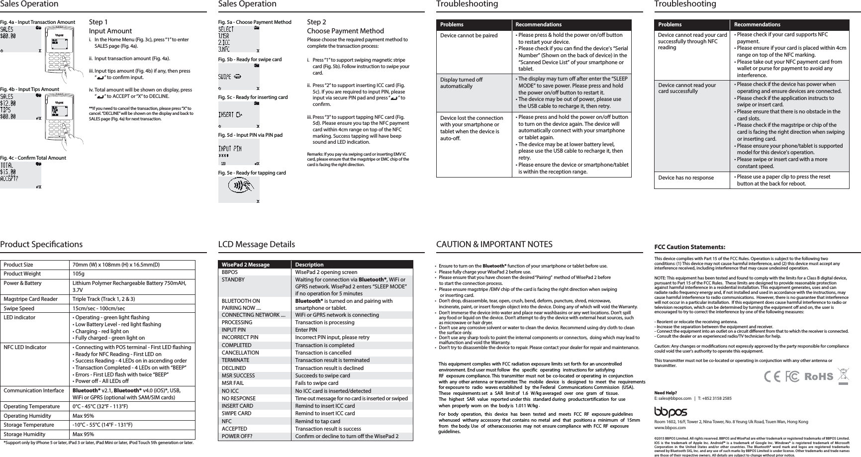 Fig. 5a - Choose Payment Method Step 2Choose Payment MethodPlease choose the required payment method to complete the transaction process:i.  Press “1” to support swiping magnetic stripe card (Fig. 5b). Follow instruction to swipe your card.ii.  Press “2” to support inserting ICC card (Fig. 5c). If you are required to input PIN, please input via secure PIN pad and press “       ” to conrm.iii. Press “3” to support tapping NFC card (Fig. 5d). Please ensure you tap the NFC payment card within 4cm range on top of the NFC marking. Success tapping will have beep sound and LED indication.Remarks: If you pay via swiping card or inserting EMV IC card, please ensure that the magstripe or EMC chip of the card is facing the right direction.Fig. 5b - Ready for swipe cardFig. 5c - Ready for inserting cardFig. 5d - Input PIN via PIN padFig. 5e - Ready for tapping cardSales Operation Sales OperationFig. 4a - Input Transaction Amount Step 1Input Amounti.  In the Home Menu (Fig. 3c), press “1” to enter SALES page (Fig. 4a).ii.  Input transaction amount (Fig. 4a).iii. Input tips amount (Fig. 4b) if any, then press “       ” to conrm input.iv. Total amount will be shown on display, press “       ” to ACCEPT or “X” to DECLINE.**If you need to cancel the transaction, please press “X” to cancel. “DECLINE” will be shown on the display and back to SALES page (Fig. 4a) for next transaction.Fig. 4b - Input Tips AmountFig. 4c - Conrm Total AmountDevice cannot read your cardsuccessfully through NFCreadingProblems RecommendationsDevice cannot read yourcard successfullyDevice has no responseDevice cannot be pairedProblems RecommendationsDisplay turned oautomaticallyDevice lost the connectionwith your smartphone ortablet when the device isauto-o.Troubleshooting TroubleshootingRoom 1602, 16/F, Tower 2, Nina Tower, No. 8 Yeung Uk Road, Tsuen Wan, Hong Kongwww.bbpos.comNeed Help?E: sales@bbpos.com   |   T: +852 3158 2585FCC Caution Statements:This device complies with Part 15 of the FCC Rules. Operation is subject to the following two conditions: (1) This device may not cause harmful interference, and (2) this device must accept any interference received, including interference that may cause undesired operation. NOTE: This equipment has been tested and found to comply with the limits for a Class B digital device, pursuant to Part 15 of the FCC Rules.  These limits are designed to provide reasonable protection against harmful interference in a residential installation. This equipment generates, uses and can radiate radio frequency energy and, if not installed and used in accordance with the instructions, may cause harmful interference to radio communications.  However, there is no guarantee that interference will not occur in a particular installation.  If this equipment does cause harmful interference to radio or television reception, which can be determined by turning the equipment o and on, the user is encouraged to try to correct the interference by one of the following measures:- Reorient or relocate the receiving antenna.- Increase the separation between the equipment and receiver.- Connect the equipment into an outlet on a circuit dierent from that to which the receiver is connected.- Consult the dealer or an experienced radio/TV technician for help.Caution: Any changes or modications not expressly approved by the party responsible for compliance could void the user&apos;s authority to operate this equipment. This transmitter must not be co-located or operating in conjunction with any other antenna or transmitter.©2015 BBPOS Limited. All rights reserved. BBPOS and WisePad are either trademark or registered trademarks of BBPOS Limited. IOS is the trademark of Apple Inc. Android™ is a trademark of Google Inc. Windows® is registered trademark of Microsoft Corporation in the United States and/or other countries. The Bluetooth® word mark and logos are registered trademarks owned by Bluetooth SIG, Inc. and any use of such marks by BBPOS Limited is under license. Other trademarks and trade names are those of their respective owners. All details are subject to change without prior notice.CAUTION &amp; IMPORTANT NOTESLCD Message DetailsWisePad 2 Message  DescriptionBBPOS  WisePad 2 opening screenSTANDBY  Waiting for connection via Bluetooth®, WiFi or GPRS network. WisePad 2 enters “SLEEP MODE” if no operation for 5 minutesBLUETOOTH ON  Bluetooth® is turned on and pairing withPAIRING NOW ....  smartphone or tablet.CONNECTING NETWORK ....  WiFi or GPRS network is connectingPROCESSING  Transaction is processingINPUT PIN  Enter PININCORRECT PIN  Incorrect PIN input, please retryCOMPLETED  Transaction is completedCANCELLATION  Transaction is cancelledTERMINATE  Transaction result is terminatedDECLINED  Transaction result is declinedMSR SUCCESS  Succeeds to swipe cardMSR FAIL  Fails to swipe cardNO ICC  No ICC card is inserted/detectedNO RESPONSE  Time out message for no card is inserted or swipedINSERT CARD  Remind to insert ICC cardSWIPE CARD  Remind to insert ICC cardNFC  Remind to tap cardACCEPTED  Transaction result is successPOWER OFF?  Conrm or decline to turn o the WisePad 2Product SpecicationsProduct Size  70mm (W) x 108mm (H) x 16.5mm(D)Product Weight  105gPower &amp; Battery  Lithium Polymer Rechargeable Battery 750mAH,  3.7VMagstripe Card Reader  Triple Track (Track 1, 2 &amp; 3)Swipe Speed  15cm/sec - 100cm/secLED indicator  • Operating - green light ashing  • Low Battery Level - red light ashing  • Charging - red light on  • Fully charged - green light onNFC LED Indicator  • Connecting with POS terminal - First LED ashing  • Ready for NFC Reading - First LED on  • Success Reading - 4 LEDs on in ascending order  • Transaction Completed - 4 LEDs on with “BEEP”  • Errors - First LED ash with twice “BEEP”  • Power o - All LEDs oCommunication Interface  Bluetooth® v2.1, Bluetooth® v4.0 (iOS)*, USB,   WiFi or GPRS (optional with SAM/SIM cards)Operating Temperature  0°C - 45°C (32°F - 113°F)Operating Humidity  Max 95%Storage Temperature  -10°C - 55°C (14°F - 131°F)Storage Humidity  Max 95%*Support only by iPhone 5 or later, iPad 3 or later, iPad Mini or later, iPod Touch 5th generation or later.• Please press &amp; hold the power on/o button to restart your device.• Please check if you can nd the device’s “Serial Number” (Shown on the back of device) in the “Scanned Device List” of your smartphone or tablet.• The display may turn o after enter the “SLEEP MODE” to save power. Please press and hold the power on/o button to restart it.• The device may be out of power, please use the USB cable to recharge it, then retry.• Please press and hold the power on/o button to turn on the device again. The device will automatically connect with your smartphone or tablet again.• The device may be at lower battery level, please use the USB cable to recharge it, then retry.• Please ensure the device or smartphone/tablet is within the reception range.• Please check if your card supports NFC payment.• Please ensure if your card is placed within 4cm range on top of the NFC marking.• Please take out your NFC payment card from wallet or purse for payment to avoid any interference.• Please check if the device has power when operating and ensure devices are connected.• Please check if the application instructs to swipe or insert card.• Please ensure that there is no obstacle in the card slots.• Please check if the magstripe or chip of the card is facing the right direction when swiping or inserting card.• Please ensure your phone/tablet is supported model for this device’s operation.• Please swipe or insert card with a more constant speed.• Please use a paper clip to press the reset button at the back for reboot.5IJT FRVJQNFOU DPNQMJFT XJUI &apos;$$ SBEJBUJPO FYQPTVSF MJNJUT TFU GPSUI GPS BO VODPOUSPMMFEFOWJSPONFOU &amp;OE VTFS NVTU GPMMPX UIF TQFDJGJD PQFSBUJOH JOTUSVDUJPOT GPS TBUJTGZJOH3&apos; FYQPTVSF DPNQMJBODF 5IJT USBOTNJUUFS NVTU OPU CF DPMPDBUFE PS PQFSBUJOH JO DPOKVODUJPOXJUI BOZ PUIFS BOUFOOB PS USBOTNJUUFS 5IF NPCJMF EFWJDF JT EFTJHOFE UP NFFU UIF SFRVJSFNFOUTGPS FYQPTVSF UP SBEJP XBWFT FTUBCMJTIFE CZ UIF &apos;FEFSBM $PNNVOJDBUJPOT $PNNJTTJPO 64&quot;5IFTF SFRVJSFNFOUT TFU B 4&quot;3 MJNJU PG  8LH BWFSBHFE PWFS POF HSBN PG UJTTVF5IF IJHIFTU 4&quot;3 WBMVF SFQPSUFE VOEFS UIJT TUBOEBSE EVSJOH QSPEVDUDFSUJGJDBUJPO GPS VTFXIFO QSPQFSMZ XPSO PO UIF CPEZ JT  8LH &apos;PS CPEZ PQFSBUJPO UIJT EFWJDF IBT CFFO UFTUFE BOE NFFUT &apos;$$ 3&apos; FYQPTVSF HVJEFMJOFTXIFOVTFE XJUIBOZ BDDFTTPSZ UIBU DPOUBJOT OP NFUBM BOE UIBU QPTJUJPOT B NJOJNVN PG NNGSPN UIF CPEZ 6TF PG PUIFSBDDFTTPSJFT NBZ OPU FOTVSF DPNQMJBODF XJUI &apos;$$ 3&apos; FYQPTVSFHVJEFMJOFT•  Ensure to turn on the Bluetooth® function of your smartphone or tablet before use.•  Please fully charge your WisePad 2 before use. •  Please ensure that you have chosen the desired “Pairing”  method of WisePad 2 before to start the connection process.•  Please ensure magstripe /EMV chip of the card is facing the right direction when swiping or inserting card.•  Don’t drop, disassemble, tear, open, crush, bend, deform, puncture, shred, microwave, incinerate, paint, or insert foregin object into the device. Doing any of which will void the Warranty.•  Don’t immerse the device into water and place near washbasins or any wet locations. Don’t spill any food or liquid on the device. Don’t attempt to dry the device with external heat sources, such as microwave or hair dryer. •  Don’t use any corrosive solvent or water to clean the device. Recommend using dry cloth to clean    the surface only. •  Don’t use any sharp tools to point the internal components or connectors,  doing which may lead to malfunction and void the Warranty.•  Don’t try to disassemble the device to repair. Please contact your dealer for repair and maintenance.