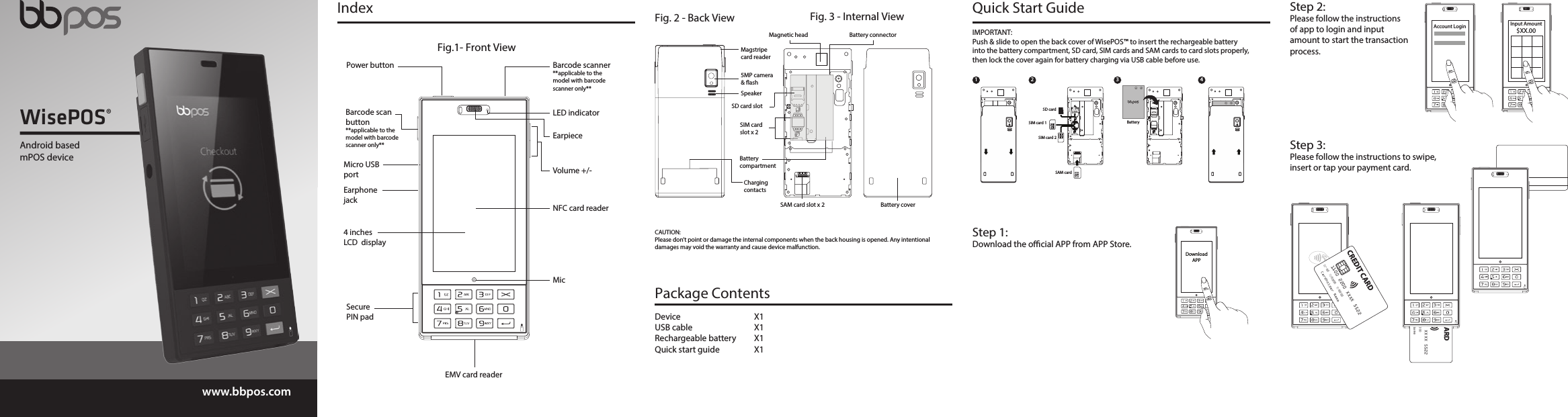 WisePOS®www.bbpos.comEMV card reader Fig.1- Front ViewBarcode scan button **applicable to the model with barcode scanner only** 4 inches LCD  displayMicro USB portEarphone jackSecure PIN padVolume +/-Power button Barcode scanner**applicable to the model with barcode scanner only**MicNFC card readerEarpieceLED indicatorQuick Start Guide IndexDownloadAPPStep 1:Download the ocial APP from APP Store.IMPORTANT: Push &amp; slide to open the back cover of WisePOS™ to insert the rechargeable battery into the battery compartment, SD card, SIM cards and SAM cards to card slots properly, then lock the cover again for battery charging via USB cable before use.SD cardSIM card 1SIM card 2SAM cardBattery1 2 3 4Fig. 2 - Back ViewSpeakerMagstripecard reader5MP camera &amp; ashCharging contactsFig. 3 - Internal ViewBattery coverSIM card slot x 2SAM card slot x 2 Battery compartmentSD card slotBattery connectorMagnetic headCAUTION: Please don’t point or damage the internal components when the back housing is opened. Any intentional damages may void the warranty and cause device malfunction. Input Amount$XX.00Step 2:Please follow the instructions of app to login and input amount to start the transaction process.Step 3:Please follow the instructions to swipe, insert or tap your payment card.Account Login Device X1USB cable  X1Rechargeable battery  X1Quick start guide  X1Package Contents1100 2200 XXXX 5522MemberSince00ValidFrom00/00ValidThru00/00Cardholder NameCREDIT CARD1100 2200 XXXX 5522MemberSince00ValidFrom00/00ValidThru00/00Cardholder NameCREDIT CARDAndroid basedmPOS device