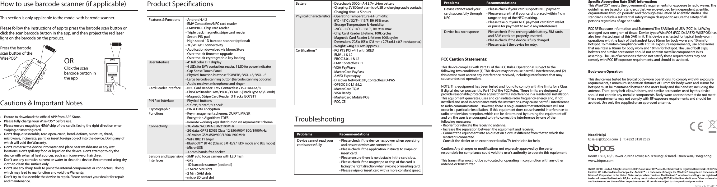 Scan Barcode©2016 BBPOS Limited. All rights reserved. BBPOS and WisePOS™ are either trademark or registered trademarks of BBPOS Limited. iOS is the trademark of Apple Inc. Android™ is a trademark of Google Inc. Windows® is registered trademark of Microsoft Corporation in the United States and/or other countries. The Bluetooth® word mark and logos are registered trademark owned by Bluetooth SIG, Inc. and any use of such marks by BBPOS Limited is under license. Other trademarks and trade names are those of their respective owners. All details are subject to change without prior notice. Room 1602, 16/F, Tower 2, Nina Tower, No. 8 Yeung Uk Road, Tsuen Wan, Hong Kongwww.bbpos.comNeed Help?E: sales@bbpos.com   |   T: +852 3158 2585How to use barcode scanner (if applicable) Specic Absorption Rate (SAR) information:This WisePOS™ meets the government&apos;s requirements for exposure to radio waves. The guidelines are based on standards that were developed by independent scientic organizations through periodic and thorough evaluation of scientic studies. The standards include a substantial safety margin designed to assure the safety of all persons regardless of age or health.FCC RF Exposure Information and Statement The SAR limit of USA (FCC) is 1.6 W/kg averaged over one gram of tissue. Device types: WisePOS (FCC ID: 2AB7X-WISEPOS) has also been tested against this SAR limit. This device was tested for typical body-worn operations with the back of the handset kept 10mm for body worn and 10mm for hotspot. To maintain compliance with FCC RF exposure requirements, use accessories that maintain a 10mm for body worn and 10mm for hotspot. The use of belt clips, holsters and similar accessories should not contain metallic components in its assembly. The use of accessories that do not satisfy these requirements may not comply with FCC RF exposure requirements, and should be avoided.Body-worn OperationThis device was tested for typical body-worn operations. To comply with RF exposure requirements, a minimum separation distance of 10mm for body worn and 10mm for hotspot must be maintained between the user’s body and the handset, including the antenna. Third-party belt-clips, holsters, and similar accessories used by this device should not contain any metallic components. Body-worn accessories that do not meet these requirements may not comply with RF exposure requirements and should be avoided. Use only the supplied or an approved antenna.FCC Caution Statements:This device complies with Part 15 of the FCC Rules. Operation is subject to the following two conditions: (1) This device may not cause harmful interference, and (2) this device must accept any interference received, including interference that may cause undesired operation. NOTE: This equipment has been tested and found to comply with the limits for a Class B digital device, pursuant to Part 15 of the FCC Rules.  These limits are designed to provide reasonable protection against harmful interference in a residential installation. This equipment generates, uses and can radiate radio frequency energy and, if not installed and used in accordance with the instructions, may cause harmful interference to radio communications.  However, there is no guarantee that interference will not occur in a particular installation.  If this equipment does cause harmful interference to radio or television reception, which can be determined by turning the equipment o and on, the user is encouraged to try to correct the interference by one of the following measures:- Reorient or relocate the receiving antenna.- Increase the separation between the equipment and receiver.- Connect the equipment into an outlet on a circuit dierent from that to which the receiver is connected.- Consult the dealer or an experienced radio/TV technician for help.Caution: Any changes or modications not expressly approved by the party responsible for compliance could void the user&apos;s authority to operate this equipment. This transmitter must not be co-located or operating in conjunction with any other antenna or transmitter.           Problems Recommendations• Please check if your card supports NFC payment.• Please ensure that if your card is placed within 4 cm range on top of the NFC marking.• Please take out your NFC payment card from wallet or purse for payment to avoid any interference.• Please check if the rechargeable battery, SIM cards and SAM cards are properly inserted.• Please check if the device is fully charged.• Please restart the device for retry.Device cannot read your card successfully through NFCDevice has no responseTroubleshootingProblems Recommendations• Please check if the device has power when operating and ensure devices are connected.• Please check if the application instructs to swipe or insert card.• Please ensure there is no obstacle in the card slots.• Please check if the magstripe or chip of the card is facing the right direction when swiping or inserting card. • Please swipe or insert card with a more constant speed.Device cannot read yourcard successfullyBattery  • Detachable 3000mAH 3.7v Li-ion battery • Charging: 5V 800mA via micro USB or charging cradle contacts   • Charging time: &lt; 5 hoursPhysical Characteristics  • Operating Temperature &amp; Humidity:     0˚C - 45˚C / 32˚F - 113˚F, RH 95% max.  • Storage Temperature &amp; Humidity:     -20˚C - 55˚C / 14˚F - 131˚F, RH 95% max.  • Chip Card Reader Lifetime: 100k cycles  • Magnetic Card Reader Lifetime: 100k cycles • Dimensions: 70.5 x 155 x 17.8 mm / 2.78 x 6.1 x 0.7 inch (approx.)  • Weight: 240g / 8.1oz (approx.)Certications*  • PCI PTS POI v4.1 with SRED  • EMV L1 &amp; L2  • PBOC 3.0 L1 &amp; L2  • EMV Contactless L1  • VISA PayWave  • MasterCard PayPass  • AMEX Expresspay  • Discover Network ZIP, Contactless D-PAS  • QPBOC 3.0 L1 &amp; L2  • MasterCard TQM  • VISA Ready  • MasterCard Mobile POS  • FCC, CEProduct SpecicationsFeatures &amp; Functions  • Android 4.4.2  • EMV Contactless/NFC card reader  • EMV/PBOC Chip card reader  • Triple track magnetic stripe card reader  • Secure PIN pad  • High speed 1D barcode scanner (optional)  • 3G/WiFi/BT connectivity  • Application download via MoneyStore  • Over-the-air rmware upgrade  • Over-the-air cryptographic-key loadingUser Interface  • 4” full color TFT display • 4 LEDs for EMV contactless reader, 1 LED for power indicator  • Cap Sense Touch Panel  • Physical function buttons: “POWER”, “VOL +”, “VOL –“ • Large barcode scanning button (barcode scanning optional)   • Audio receiver, microphone and ringerCard Reader Interface  • NFC Card Reader: EMV Contactless / ISO14443A/B • Chip Card Reader: EMV / PBOC / ISO7816 (Reads Type A/B/C cards)  • Magnetic Stripe Card Reader: 3 Tracks ISO7811PIN Pad Interface  • Physical buttons  • “0”-“9”, “Enter”, “Cancel”Cryptographic   • PIN &amp; Data encryptionFunctions  • Key management schemes: DUKPT, MK/SK  • Encryption Algorithm: TDES  • Remote working keys distribution via asymmetric schemeConnectivity  • 3G data: WCDMA 850/2100MHz  • 2G data: GPRS EDGE Class 12 850/900/1800/1900MHz  • 2G voice: GSM 850/900/1800/1900MHz   • WiFi: 802.11 b/g/n • Bluetooth®: BT 4.0 (Classic 3.0 HS/2.1 EDR mode and BLE mode)   • Micro-USB   • 3.5mm hands-free socketSensors and Expansion   • 5MP auto focus camera with LED ashInterfaces  • GPS  • 1D barcode scanner (optional)  • 2 Micro SIM slots  • 2 Mini SAM slots  • micro SD card slotPress the barcode scan button of the WisePOS® Click the scan barcode button in the app  ORThis section is only applicable to the model with barcode scanner.Please follow the instructions of app to press the barcode scan button or click the scan barcode button in the app, and then project the red laser light on the barcode on the product.  Cautions &amp; Important Notes•  Ensure to download the ocial APP from APP Store. •  Please fully charge your WisePOS™ before use. •  Please ensure magstripe /EMV chip of the card is facing the right direction when swiping or inserting card.•  Don’t drop, disassemble, tear, open, crush, bend, deform, puncture, shred, microwave, incinerate, paint, or insert foreign object into the device. Doing any of which will void the Warranty.•  Don’t immerse the device into water and place near washbasins or any wet locations. Don’t spill any food or liquid on the device. Don’t attempt to dry the device with external heat sources, such as microwave or hair dryer. •  Don’t use any corrosive solvent or water to clean the device. Recommend using dry cloth to clean the surface only. •  Don’t use any sharp tools to point the internal components or connectors,  doing which may lead to malfunction and void the Warranty.•  Don’t try to disassemble the device to repair. Please contact your dealer for repair and maintenance.Revise v.3 / 20161117