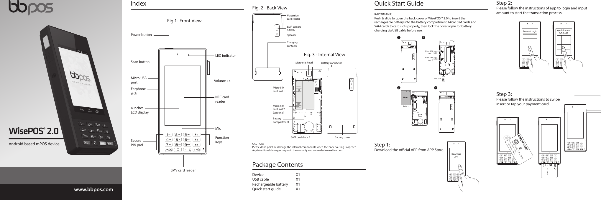 www.bbpos.comEMV card reader Fig.1- Front View4 inches LCD displayMicro USB portEarphone jackSecure PIN padFunction KeysVolume +/-Power buttonScan buttonMicNFC card readerLED indicatorIndex Quick Start Guide DownloadAPPStep 1:Download the ocial APP from APP Store.IMPORTANT: Push &amp; slide to open the back cover of WisePOS™ 2.0 to insert the rechargeable battery into the battery compartment, Micro SIM cards and SAM cards to card slots properly, then lock the cover again for battery charging via USB cable before use.1 2Battery3 4Fig. 2 - Back ViewSpeakerMagstripecard reader5MP camera &amp; ashCharging contactsFig. 3 - Internal ViewBattery coverMicro SIM card slot 1SAM card slot x 2 Battery compartmentMicro SIM card slot 2(optional)Battery connectorMagnetic headCAUTION: Please don’t point or damage the internal components when the back housing is opened. Any intentional damages may void the warranty and cause device malfunction.Device X1USB cable  X1Rechargeable battery  X1Quick start guide  X1Package Contents Input Amount$XX.00Step 2:Please follow the instructions of app to login and input amount to start the transaction process.Step 3:Please follow the instructions to swipe, insert or tap your payment card.Account Login 1100 2200 XXXX 5522MemberSince00ValidFrom00/00ValidThru00/00Cardholder NameCREDIT CARD1100 2200 XXXX 5522MemberSince00ValidFrom00/00ValidThru00/00Cardholder NameCREDIT CARDWisePOS® 2.0Android based mPOS deviceMicro SIM card 1Micro SIM card 2SAM card