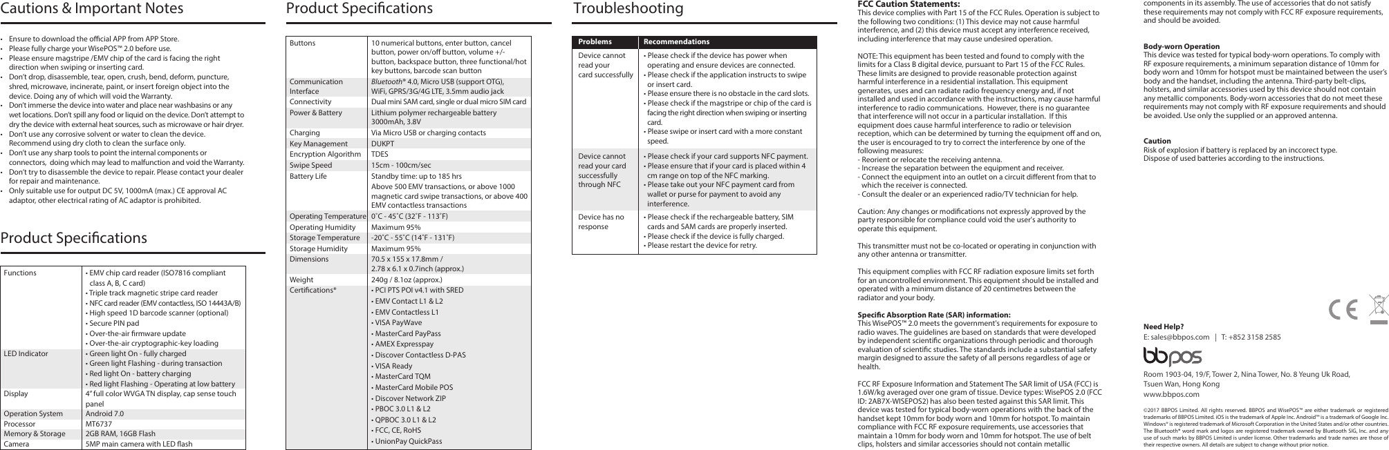 FCC Caution Statements:This device complies with Part 15 of the FCC Rules. Operation is subject to the following two conditions: (1) This device may not cause harmful interference, and (2) this device must accept any interference received, including interference that may cause undesired operation. NOTE: This equipment has been tested and found to comply with the limits for a Class B digital device, pursuant to Part 15 of the FCC Rules.  These limits are designed to provide reasonable protection against harmful interference in a residential installation. This equipment generates, uses and can radiate radio frequency energy and, if not installed and used in accordance with the instructions, may cause harmful interference to radio communications.  However, there is no guarantee that interference will not occur in a particular installation.  If this equipment does cause harmful interference to radio or television reception, which can be determined by turning the equipment o and on, the user is encouraged to try to correct the interference by one of the following measures:- Reorient or relocate the receiving antenna.- Increase the separation between the equipment and receiver.- Connect the equipment into an outlet on a circuit dierent from that to which the receiver is connected.- Consult the dealer or an experienced radio/TV technician for help.Caution: Any changes or modications not expressly approved by the party responsible for compliance could void the user&apos;s authority to operate this equipment. This transmitter must not be co-located or operating in conjunction with any other antenna or transmitter.This equipment complies with FCC RF radiation exposure limits set forth for an uncontrolled environment. This equipment should be installed and operated with a minimum distance of 20 centimetres between the radiator and your body.Specic Absorption Rate (SAR) information:This WisePOS™ 2.0 meets the government&apos;s requirements for exposure to radio waves. The guidelines are based on standards that were developed by independent scientic organizations through periodic and thorough evaluation of scientic studies. The standards include a substantial safety margin designed to assure the safety of all persons regardless of age or health.FCC RF Exposure Information and Statement The SAR limit of USA (FCC) is 1.6W/kg averaged over one gram of tissue. Device types: WisePOS 2.0 (FCC ID: 2AB7X-WISEPOS2) has also been tested against this SAR limit. This device was tested for typical body-worn operations with the back of the handset kept 10mm for body worn and 10mm for hotspot. To maintain compliance with FCC RF exposure requirements, use accessories that maintain a 10mm for body worn and 10mm for hotspot. The use of belt clips, holsters and similar accessories should not contain metallicTroubleshootingProblems Recommendations• Please check if the device has power when operating and ensure devices are connected.• Please check if the application instructs to swipe or insert card.• Please ensure there is no obstacle in the card slots.• Please check if the magstripe or chip of the card is facing the right direction when swiping or inserting card. • Please swipe or insert card with a more constant speed.Device cannot read yourcard successfully• Please check if your card supports NFC payment.• Please ensure that if your card is placed within 4 cm range on top of the NFC marking.• Please take out your NFC payment card from wallet or purse for payment to avoid any interference.Device cannot read your card successfully through NFC• Please check if the rechargeable battery, SIM cards and SAM cards are properly inserted.• Please check if the device is fully charged.• Please restart the device for retry.Device has no responseProduct SpecicationsButtons  10 numerical buttons, enter button, cancel button, power on/o button, volume +/- button, backspace button, three functional/hot key buttons, barcode scan buttonCommunication  Bluetooth® 4.0, Micro USB (support OTG),Interface  WiFi, GPRS/3G/4G LTE, 3.5mm audio jackConnectivity  Dual mini SAM card, single or dual micro SIM cardPower &amp; Battery  Lithium polymer rechargeable battery   3000mAh, 3.8VCharging  Via Micro USB or charging contactsKey Management  DUKPTEncryption Algorithm  TDESSwipe Speed  15cm - 100cm/secBattery Life  Standby time: up to 185 hrs  Above 500 EMV transactions, or above 1000 magnetic card swipe transactions, or above 400 EMV contactless transactionsOperating Temperature  0˚C - 45˚C (32˚F - 113˚F)Operating Humidity  Maximum 95%Storage Temperature  -20˚C - 55˚C (14˚F - 131˚F)Storage Humidity  Maximum 95%Dimensions  70.5 x 155 x 17.8mm /   2.78 x 6.1 x 0.7inch (approx.)Weight  240g / 8.1oz (approx.)Certications*  • PCI PTS POI v4.1 with SRED  • EMV Contact L1 &amp; L2  • EMV Contactless L1  • VISA PayWave  • MasterCard PayPass  • AMEX Expresspay  • Discover Contactless D-PAS  • VISA Ready  • MasterCard TQM  • MasterCard Mobile POS  • Discover Network ZIP  • PBOC 3.0 L1 &amp; L2  • QPBOC 3.0 L1 &amp; L2  • FCC, CE, RoHS  • UnionPay QuickPassCautions &amp; Important Notes•  Ensure to download the ocial APP from APP Store. •  Please fully charge your WisePOS™ 2.0 before use. •  Please ensure magstripe /EMV chip of the card is facing the right direction when swiping or inserting card.•  Don’t drop, disassemble, tear, open, crush, bend, deform, puncture, shred, microwave, incinerate, paint, or insert foreign object into the device. Doing any of which will void the Warranty.•  Don’t immerse the device into water and place near washbasins or any wet locations. Don’t spill any food or liquid on the device. Don’t attempt to dry the device with external heat sources, such as microwave or hair dryer. •  Don’t use any corrosive solvent or water to clean the device. Recommend using dry cloth to clean the surface only. •  Don’t use any sharp tools to point the internal components or connectors,  doing which may lead to malfunction and void the Warranty.•  Don’t try to disassemble the device to repair. Please contact your dealer for repair and maintenance.•  Only suitable use for output DC 5V, 1000mA (max.) CE approval AC adaptor, other electrical rating of AC adaptor is prohibited.Product Specications©2017 BBPOS Limited. All rights reserved. BBPOS and WisePOS™ are either trademark or registered trademarks of BBPOS Limited. iOS is the trademark of Apple Inc. Android™ is a trademark of Google Inc. Windows® is registered trademark of Microsoft Corporation in the United States and/or other countries. The Bluetooth® word mark and logos are registered trademark owned by Bluetooth SIG, Inc. and any use of such marks by BBPOS Limited is under license. Other trademarks and trade names are those of their respective owners. All details are subject to change without prior notice. Room 1903-04, 19/F, Tower 2, Nina Tower, No. 8 Yeung Uk Road,Tsuen Wan, Hong Kongwww.bbpos.comNeed Help?E: sales@bbpos.com   |   T: +852 3158 2585components in its assembly. The use of accessories that do not satisfy these requirements may not comply with FCC RF exposure requirements, and should be avoided.Body-worn OperationThis device was tested for typical body-worn operations. To comply with RF exposure requirements, a minimum separation distance of 10mm for body worn and 10mm for hotspot must be maintained between the user’s body and the handset, including the antenna. Third-party belt-clips, holsters, and similar accessories used by this device should not contain any metallic components. Body-worn accessories that do not meet these requirements may not comply with RF exposure requirements and should be avoided. Use only the supplied or an approved antenna.CautionRisk of explosion if battery is replaced by an inccorect type.Dispose of used batteries according to the instructions.Revise v.1 / 20171121Functions  • EMV chip card reader (ISO7816 compliant class A, B, C card)  • Triple track magnetic stripe card reader • NFC card reader (EMV contactless, ISO 14443A/B)  • High speed 1D barcode scanner (optional)  • Secure PIN pad  • Over-the-air rmware update  • Over-the-air cryptographic-key loadingLED Indicator  • Green light On - fully charged  • Green light Flashing - during transaction  • Red light On - battery charging  • Red light Flashing - Operating at low batteryDisplay  4” full color WVGA TN display, cap sense touch panelOperation System  Android 7.0Processor MT6737Memory &amp; Storage  2GB RAM, 16GB FlashCamera  5MP main camera with LED ash