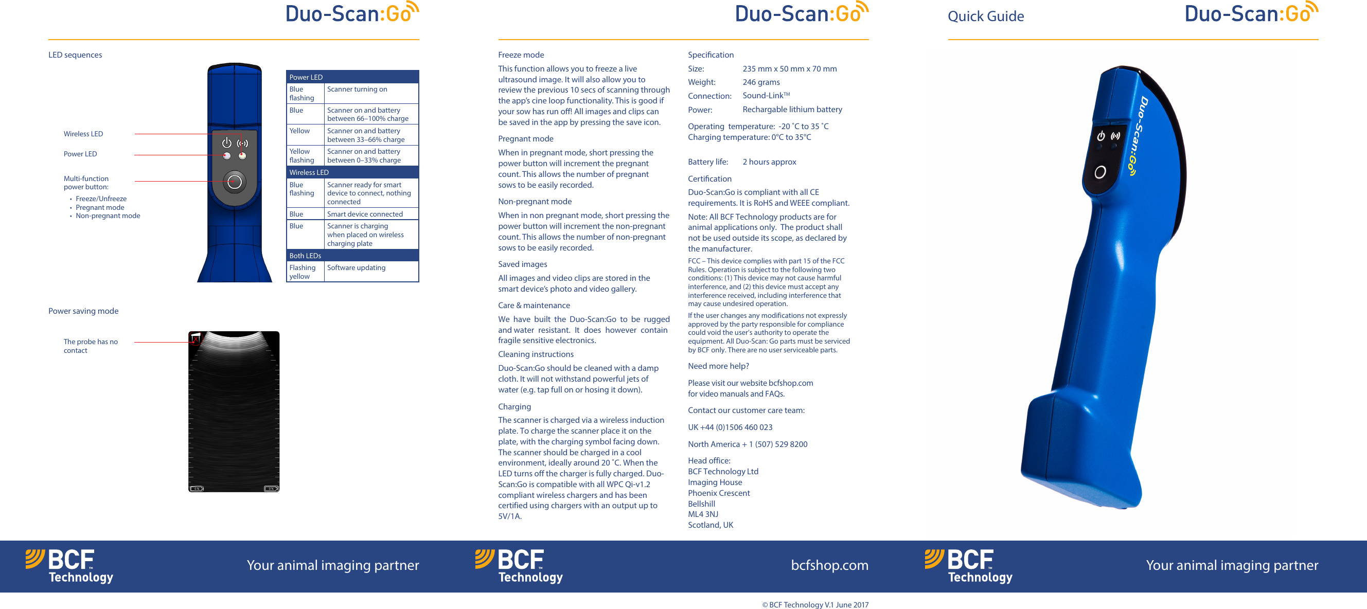 &copy; BCF Technology V.1 June 2017Freeze modeThis function allows you to freeze a live ultrasound image. It will also allow you to reviewthe previous 10 secs of scanning through the app&rsquo;s cine loop functionality. This is good if your sow has run o! All images and clips can be saved in the app by pressing the save icon.Pregnant mode When in pregnant mode, short pressing the power button will increment the pregnant count.This allows the number of pregnant sowstobe easily recorded.Non-pregnant modeWhen in non pregnant mode, short pressing the power button will increment the non-pregnant count. Thisallows the number of non-pregnant sows to be easily recorded.Saved imagesAll images and video clips are stored in the smart device&rsquo;s photo and video gallery. Care &amp; maintenanceWe  have  built  the  Duo-Scan:Go  to  be  rugged andwater  resistant.  It  does  however  contain fragile sensitive electronics.Cleaning instructionsDuo-Scan:Go should be cleaned with a damp cloth. It will not withstand powerful jets of water (e.g. tap full onor hosing it down).Charging The scanner is charged via a wireless induction plate. To charge the scanner place it on the plate, with the charging symbol facing down. The scanner should be charged in a cool environment, ideally around 20 ˚C. When the LED turns off the charger is fully charged. Duo-Scan:Go is compatible with all WPC Qi-v1.2 compliant wireless chargers and has been certified using chargers with an output up to 5V/1A. Specication Size:   235 mm x 50 mm x 70 mmWeight:   246 gramsConnection:  Power:  Sound-LinkTM Rechargable lithium battery Operating  temperature:  -20 ˚C to 35 ˚C Charging temperature: 0&deg;C to 35&deg;CBattery life:   2 hours approxCertication Duo-Scan:Go is compliant with all CE requirements. It is RoHS and WEEE compliant.Note: All BCF Technology products are for animal applications only.  The product shall not be used outside its scope, as declared by the manufacturer.FCC &ndash; This device complies with part 15 of the FCC Rules. Operation is subject to the following two conditions: (1) This device may not cause harmful interference, and (2) this device must accept any interference received, including interference that may cause undesired operation.If the user changes any modifications not expressly approved by the party responsible for compliance couldvoid the user&rsquo;s authority to operate the equipment. All Duo-Scan: Go parts must be serviced by BCF only. There are no user serviceable parts.Need more help?Please visit our website bcfshop.com forvideo manuals and FAQs.Contact our customer care team:UK +44 (0)1506 460 023North America + 1 (507) 529 8200Head office: BCF Technology Ltd Imaging House  Phoenix Crescent Bellshill  ML4 3NJ Scotland, UKPower LEDBlue ashingScanner turning onBlue Scanner on and battery between 66&ndash;100% chargeYellow Scanner on and battery between 33&ndash;66% chargeYellow ashingScanner on and battery between 0&ndash;33% chargeWireless LEDBlue ashingScanner ready for smart device to connect, nothing connectedBlue Smart device connectedBlue Scanner is charging when placed on wireless charging plateBoth LEDsFlashing yellowSoftware updatingQuick GuideMulti-function  power button:&bull; Freeze/Unfreeze&bull; Pregnant mode &bull; Non-pregnant modePower saving modeLED sequencesThe probe has no contactPower LEDWireless LEDYour animal imaging partner bcfshop.com Your animal imaging partner