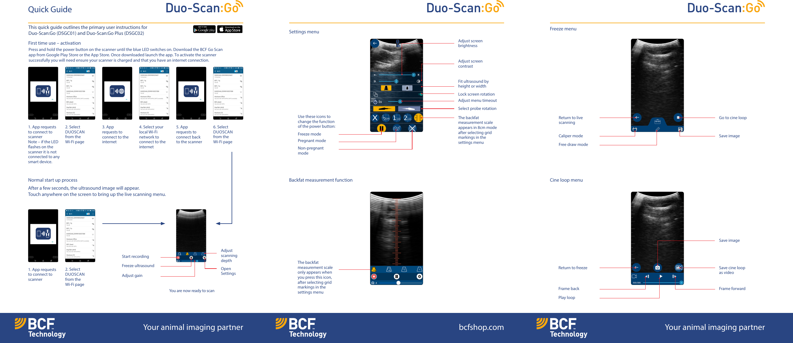 First time use &ndash; activation Press and hold the power button on the scanner until the blue LED switches on. Download the BCF Go Scan app from Google Play Store or the App Store. Once downloaded launch the app. Toactivate the scanner successfully you will need ensure your scanner is charged and that you have an internet connection.Normal start up processAfter a few seconds, the ultrasound image will appear. Touchanywhere on the screen to bring up the live scanning menu.Quick GuideSettings menu Cine loop menuBackfat measurement functionFreeze menuAdjust screen brightnessFit ultrasound by height or widthAdjust screen contrastLock screen rotationAdjust menu timeoutSelect probe rotationThe backfatmeasurement scale appears in 8cm modeafter selecting gridmarkings in thesettings menu1. App requests to connect to scanner Note &ndash; if the LED ashes on the scanner it is not connected to any smart device.1. App requests to connect to scanner 3. App requests to connect to the internet4. Select your local Wi-Fi network to connect to the internet5. App requests to connect back to the scanner 2. Select DUOSCANfrom the Wi-Fi page2. Select DUOSCANfrom the Wi-Fi page6. Select DUOSCANfrom the Wi-Fi pageYou are now ready to scanFreeze modeUse these icons to change the function of the power button:Return to live scanningGo to cine loopPregnant modeCaliper modeNon-pregnant modeFree draw modeSave imageThe backfat measurement scale only appears when you press this icon, after selecting grid markings in the settings menuReturn to freeze Save cine loop asvideoSave imageFrame backPlay loopFrame forwardAdjust  scanning depthStart recordingFreeze ultrasound Open SettingsAdjust gainYour animal imaging partner bcfshop.com Your animal imaging partnerThis quick guide outlines the primary user instructions for Duo-Scan:Go (DSGC01) and Duo-Scan:Go Plus (DSGC02)
