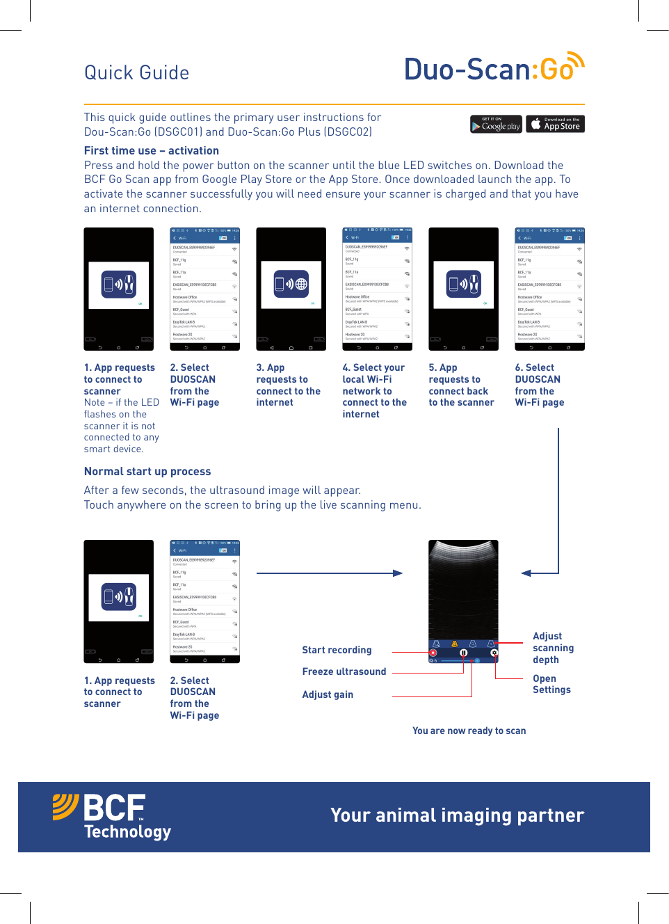 This quick guide outlines the primary user instructions forDou-Scan:Go (DSGC01) and Duo-Scan:Go Plus (DSGC02)First time use &ndash; activation Press and hold the power button on the scanner until the blue LED switches on. Download the BCF Go Scan app from Google Play Store or the App Store. Once downloaded launch the app. To activate the scanner successfully you will need ensure your scanner is charged and that you have an internet connection.Normal start up processAfter a few seconds, the ultrasound image will appear. Touch anywhere on the screen to bring up the live scanning menu.Quick Guide1. App requests to connect to scanner Note &ndash; if the LED ﬂashes on the scanner it is not connected to any smart device.1. App requests to connect to scanner 3. App requests to connect to the internet4. Select your local Wi-Fi network to connect to the internet5. App requests to connect back to the scanner 2. Select DUOSCAN from the  Wi-Fi page2. Select DUOSCAN from the  Wi-Fi page6. Select DUOSCAN from the  Wi-Fi pageYou are now ready to scanAdjust  scanning depthStart recordingFreeze ultrasound Open SettingsAdjust gainYour animal imaging partner