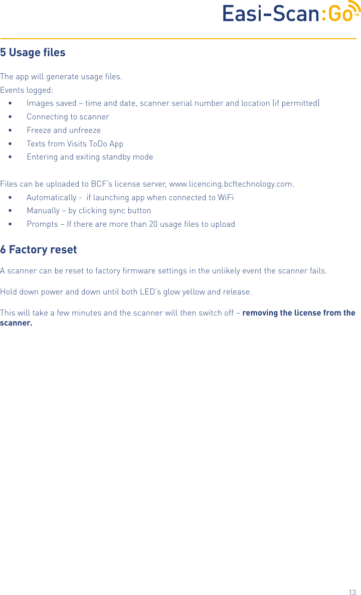 TM135 Usage lesThe app will generate usage ﬁles.Events logged:&bull;  Images saved &ndash; time and date, scanner serial number and location (if permitted)&bull;  Connecting to scanner &bull;  Freeze and unfreeze&bull;  Texts from Visits ToDo App&bull;  Entering and exiting standby modeFiles can be uploaded to BCF&rsquo;s license server, www.licencing.bcftechnology.com.&bull;  Automatically -  if launching app when connected to WiFi &bull;  Manually &ndash; by clicking sync button &bull;  Prompts &ndash; If there are more than 20 usage ﬁles to upload6 Factory resetA scanner can be reset to factory ﬁrmware settings in the unlikely event the scanner fails.  Hold down power and down until both LED&rsquo;s glow yellow and release. This will take a few minutes and the scanner will then switch off &ndash; removing the license from the scanner. 