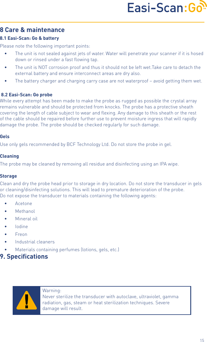 TM158 Care &amp; maintenance8.1 Easi-Scan: Go &amp; batteryPlease note the following important points:&bull;  The unit is not sealed against jets of water. Water will penetrate your scanner if it is hosed down or rinsed under a fast ﬂowing tap.&bull;  The unit is NOT corrosion proof and thus it should not be left wet.Take care to detach the external battery and ensure interconnect areas are dry also.&bull;  The battery charger and charging carry case are not waterproof &ndash; avoid getting them wet. 8.2 Easi-Scan: Go probeWhile every attempt has been made to make the probe as rugged as possible the crystal array remains vulnerable and should be protected from knocks. The probe has a protective sheath covering the length of cable subject to wear and ﬂexing. Any damage to this sheath or the rest of the cable should be repaired before further use to prevent moisture ingress that will rapidly damage the probe. The probe should be checked regularly for such damage.GelsUse only gels recommended by BCF Technology Ltd. Do not store the probe in gel.CleaningThe probe may be cleaned by removing all residue and disinfecting using an IPA wipe.StorageClean and dry the probe head prior to storage in dry location. Do not store the transducer in gelsor cleaning/disinfecting solutions. This will lead to premature deterioration of the probe.Do not expose the transducer to materials containing the following agents:&bull;  Acetone&bull;  Methanol&bull;  Mineral oil&bull;  Iodine&bull;  Freon&bull;  Industrial cleaners&bull;  Materials containing perfumes (lotions, gels, etc.)9. SpecicationsWarning:  Never sterilize the transducer with autoclave, ultraviolet, gamma radiation, gas, steam or heat sterilization techniques. Severe damage will result.