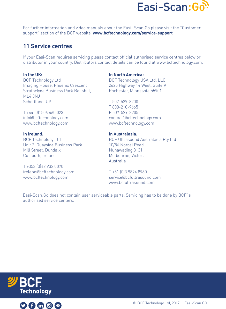 TM&copy; BCF Technology Ltd, 2017  |  Easi-Scan:GO For further information and video manuals about the Easi- Scan:Go please visit the &ldquo;Customer support&ldquo; section of the BCF website  www.bcftechnology.com/service-supportEasi-Scan:Go does not contain user serviceable parts. Servicing has to be done by BCF&acute;s authorised service centers.11 Service centresIf your Easi-Scan requires servicing please contact ofﬁcial authorised service centres below or distributor in your country. Distributors contact details can be found at www.bcftechnology.com. In the UK:BCF Technology LtdImaging House, Phoenix Crescent Strathclyde Business Park Bellshill, ML4 3NJSchottland, UK T +44 (0)1506 460 023info@bcftechnology.comwww.bcftechnology.comIn Ireland:BCF Technology LtdUnit 2, Quayside Business ParkMill Street, DundalkCo Louth, Ireland T +353 (0)42 932 0070ireland@bcftechnology.comwww.bcftechnology.com In North America:BCF Technology USA Ltd, LLC2625 Highway 14 West, Suite KRochester, Minnesota 55901 T 507-529-8200T 800-210-9665F 507-529-8205contact@bcftechnology.comwww.bcftechnology.comIn Australasia:BCF Ultrasound Australasia Pty Ltd10/56 Norcal RoadNunawading 3131Melbourne, VictoriaAustralia  T +61 (0)3 9894 8980service@bcfultrasound.com www.bcfultrasound.com