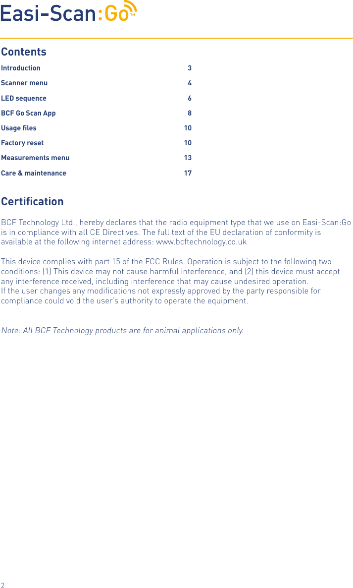 TM2Contents Introduction     3Scanner menu    4LED sequence    6BCF Go Scan App  8Usage les       10Factory reset     10Measurements menu  13Care &amp; maintenance  17CerticationBCF Technology Ltd., hereby declares that the radio equipment type that we use on Easi-Scan:Go is in compliance with all CE Directives. The full text of the EU declaration of conformity is available at the following internet address: www.bcftechnology.co.ukThis device complies with part 15 of the FCC Rules. Operation is subject to the following two conditions: (1) This device may not cause harmful interference, and (2) this device must accept any interference received, including interference that may cause undesired operation.If the user changes any modiﬁcations not expressly approved by the party responsible for compliance could void the user&rsquo;s authority to operate the equipment.Note: All BCF Technology products are for animal applications only.