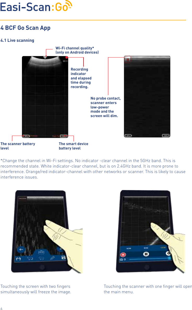 TM64 BCF Go Scan App4.1 Live scanningRecording indicator and elapsed time during recording. Wi-Fi channel quality*(only on Android devices)The scanner battery levelThe smart device battery levelNo probe contact, scanner enters low-power mode and the                 screen will dim.Touching the scanner with one ﬁnger will open the main menu. Touching the screen with two ﬁngers simultaneously will freeze the image.*Change the channel in Wi-Fi settings. No indicator -clear channel in the 5GHz band. This is recommended state. White indicator-clear channel, but is on 2.4GHz band. It is more prone to interference. Orange/red indicator-channel with other networks or scanner. This is likely to cause interference issues.