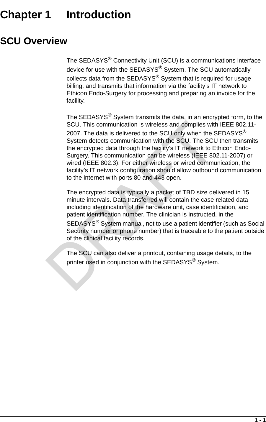 1 - 1Chapter 1  IntroductionSCU OverviewThe SEDASYS® Connectivity Unit (SCU) is a communications interface device for use with the SEDASYS® System. The SCU automatically collects data from the SEDASYS® System that is required for usage billing, and transmits that information via the facility’s IT network to Ethicon Endo-Surgery for processing and preparing an invoice for the facility. The SEDASYS® System transmits the data, in an encrypted form, to the SCU. This communication is wireless and complies with IEEE 802.11-2007. The data is delivered to the SCU only when the SEDASYS® System detects communication with the SCU. The SCU then transmits the encrypted data through the facility’s IT network to Ethicon Endo-Surgery. This communication can be wireless (IEEE 802.11-2007) or wired (IEEE 802.3). For either wireless or wired communication, the facility’s IT network configuration should allow outbound communication to the internet with ports 80 and 443 open.The encrypted data is typically a packet of TBD size delivered in 15 minute intervals. Data transferred will contain the case related data including identification of the hardware unit, case identification, and patient identification number. The clinician is instructed, in the SEDASYS® System manual, not to use a patient identifier (such as Social Security number or phone number) that is traceable to the patient outside of the clinical facility records.The SCU can also deliver a printout, containing usage details, to the printer used in conjunction with the SEDASYS® System.DRAFT