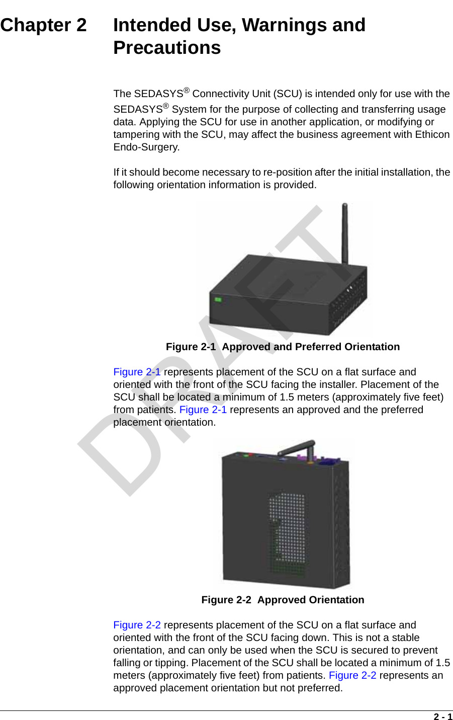 2 - 1Chapter 2  Intended Use, Warnings and PrecautionsThe SEDASYS® Connectivity Unit (SCU) is intended only for use with the SEDASYS® System for the purpose of collecting and transferring usage data. Applying the SCU for use in another application, or modifying or tampering with the SCU, may affect the business agreement with Ethicon Endo-Surgery.If it should become necessary to re-position after the initial installation, the following orientation information is provided.Figure 2-1 represents placement of the SCU on a flat surface and oriented with the front of the SCU facing the installer. Placement of the SCU shall be located a minimum of 1.5 meters (approximately five feet) from patients. Figure 2-1 represents an approved and the preferred placement orientation.Figure 2-2 represents placement of the SCU on a flat surface and oriented with the front of the SCU facing down. This is not a stable orientation, and can only be used when the SCU is secured to prevent falling or tipping. Placement of the SCU shall be located a minimum of 1.5 meters (approximately five feet) from patients. Figure 2-2 represents an approved placement orientation but not preferred.Figure 2-1  Approved and Preferred OrientationFigure 2-2  Approved OrientationDRAFT