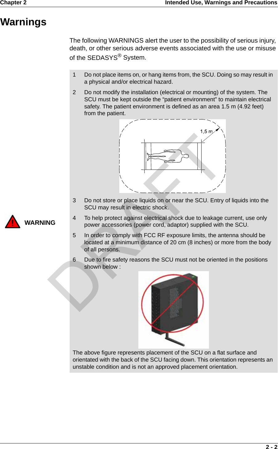 Chapter 2 Intended Use, Warnings and Precautions 2 - 2WarningsThe following WARNINGS alert the user to the possibility of serious injury, death, or other serious adverse events associated with the use or misuse of the SEDASYS® System.WARNING1 Do not place items on, or hang items from, the SCU. Doing so may result in a physical and/or electrical hazard.2 Do not modify the installation (electrical or mounting) of the system. The SCU must be kept outside the “patient environment” to maintain electrical safety. The patient environment is defined as an area 1.5 m (4.92 feet) from the patient.3 Do not store or place liquids on or near the SCU. Entry of liquids into the SCU may result in electric shock.4 To help protect against electrical shock due to leakage current, use only power accessories (power cord, adaptor) supplied with the SCU.5 In order to comply with FCC RF exposure limits, the antenna should be located at a minimum distance of 20 cm (8 inches) or more from the body of all persons.6 Due to fire safety reasons the SCU must not be oriented in the positions shown below :The above figure represents placement of the SCU on a flat surface and orientated with the back of the SCU facing down. This orientation represents an unstable condition and is not an approved placement orientation.DRAFT