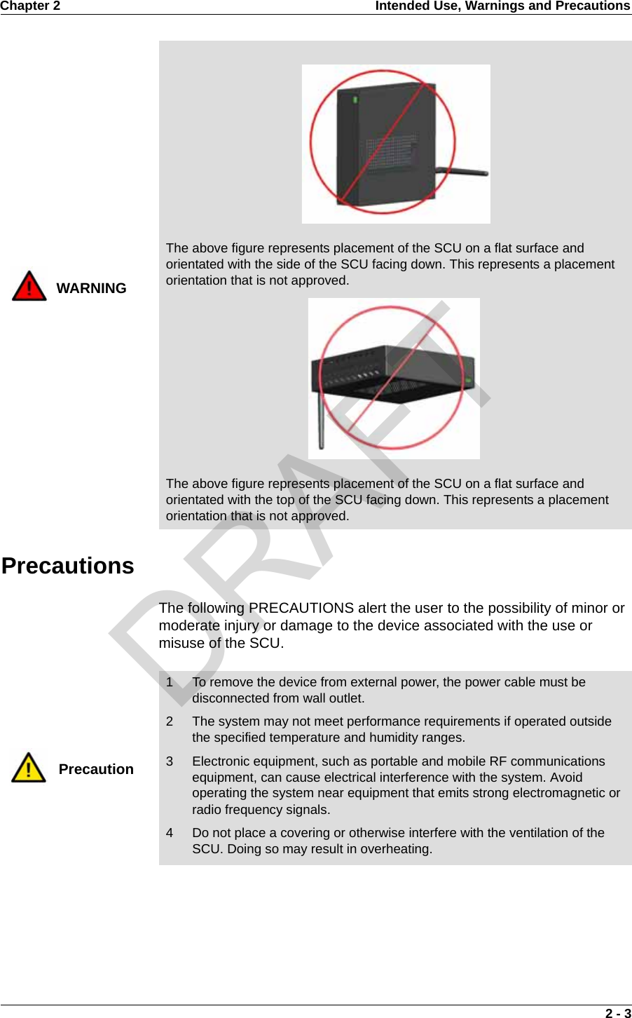 Chapter 2 Intended Use, Warnings and Precautions 2 - 3PrecautionsThe following PRECAUTIONS alert the user to the possibility of minor or moderate injury or damage to the device associated with the use or misuse of the SCU.WARNINGThe above figure represents placement of the SCU on a flat surface and orientated with the side of the SCU facing down. This represents a placement orientation that is not approved.The above figure represents placement of the SCU on a flat surface and orientated with the top of the SCU facing down. This represents a placement orientation that is not approved.Precaution1 To remove the device from external power, the power cable must be disconnected from wall outlet.2 The system may not meet performance requirements if operated outside the specified temperature and humidity ranges.3 Electronic equipment, such as portable and mobile RF communications equipment, can cause electrical interference with the system. Avoid operating the system near equipment that emits strong electromagnetic or radio frequency signals.4 Do not place a covering or otherwise interfere with the ventilation of the SCU. Doing so may result in overheating.DRAFT