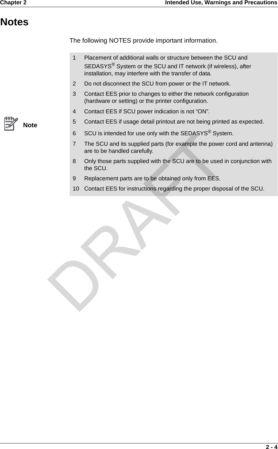 Chapter 2 Intended Use, Warnings and Precautions 2 - 4NotesThe following NOTES provide important information.Note1 Placement of additional walls or structure between the SCU and SEDASYS® System or the SCU and IT network (if wireless), after installation, may interfere with the transfer of data.2 Do not disconnect the SCU from power or the IT network.3 Contact EES prior to changes to either the network configuration (hardware or setting) or the printer configuration.4 Contact EES if SCU power indication is not “ON”.5 Contact EES if usage detail printout are not being printed as expected.6 SCU is intended for use only with the SEDASYS® System.7 The SCU and its supplied parts (for example the power cord and antenna) are to be handled carefully.8 Only those parts supplied with the SCU are to be used in conjunction with the SCU.9 Replacement parts are to be obtained only from EES.10 Contact EES for instructions regarding the proper disposal of the SCU.DRAFT