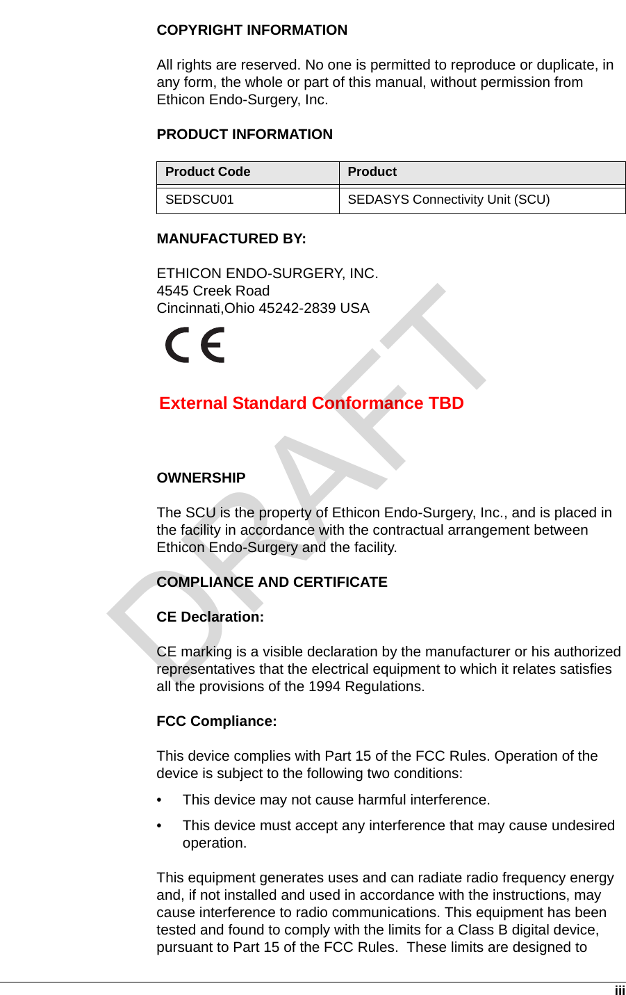   iiiCOPYRIGHT INFORMATIONAll rights are reserved. No one is permitted to reproduce or duplicate, in any form, the whole or part of this manual, without permission from Ethicon Endo-Surgery, Inc.PRODUCT INFORMATIONMANUFACTURED BY:ETHICON ENDO-SURGERY, INC.4545 Creek RoadCincinnati,Ohio 45242-2839 USAOWNERSHIPThe SCU is the property of Ethicon Endo-Surgery, Inc., and is placed in the facility in accordance with the contractual arrangement between Ethicon Endo-Surgery and the facility.COMPLIANCE AND CERTIFICATECE Declaration:CE marking is a visible declaration by the manufacturer or his authorized representatives that the electrical equipment to which it relates satisfies all the provisions of the 1994 Regulations. FCC Compliance:This device complies with Part 15 of the FCC Rules. Operation of the device is subject to the following two conditions:• This device may not cause harmful interference.• This device must accept any interference that may cause undesired operation.This equipment generates uses and can radiate radio frequency energy and, if not installed and used in accordance with the instructions, may cause interference to radio communications. This equipment has been tested and found to comply with the limits for a Class B digital device, pursuant to Part 15 of the FCC Rules.  These limits are designed to Product Code ProductSEDSCU01 SEDASYS Connectivity Unit (SCU)External Standard Conformance TBDDRAFT