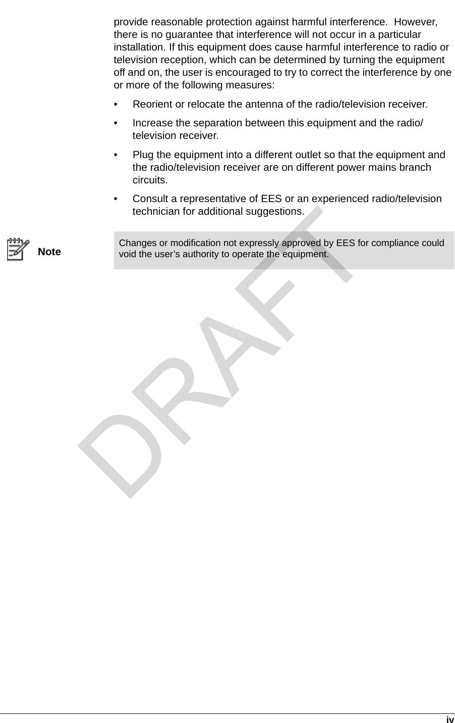   ivprovide reasonable protection against harmful interference.  However, there is no guarantee that interference will not occur in a particular installation. If this equipment does cause harmful interference to radio or television reception, which can be determined by turning the equipment off and on, the user is encouraged to try to correct the interference by one or more of the following measures:• Reorient or relocate the antenna of the radio/television receiver. • Increase the separation between this equipment and the radio/television receiver. • Plug the equipment into a different outlet so that the equipment and the radio/television receiver are on different power mains branch circuits. • Consult a representative of EES or an experienced radio/television technician for additional suggestions.NoteChanges or modification not expressly approved by EES for compliance could void the user’s authority to operate the equipment.DRAFT