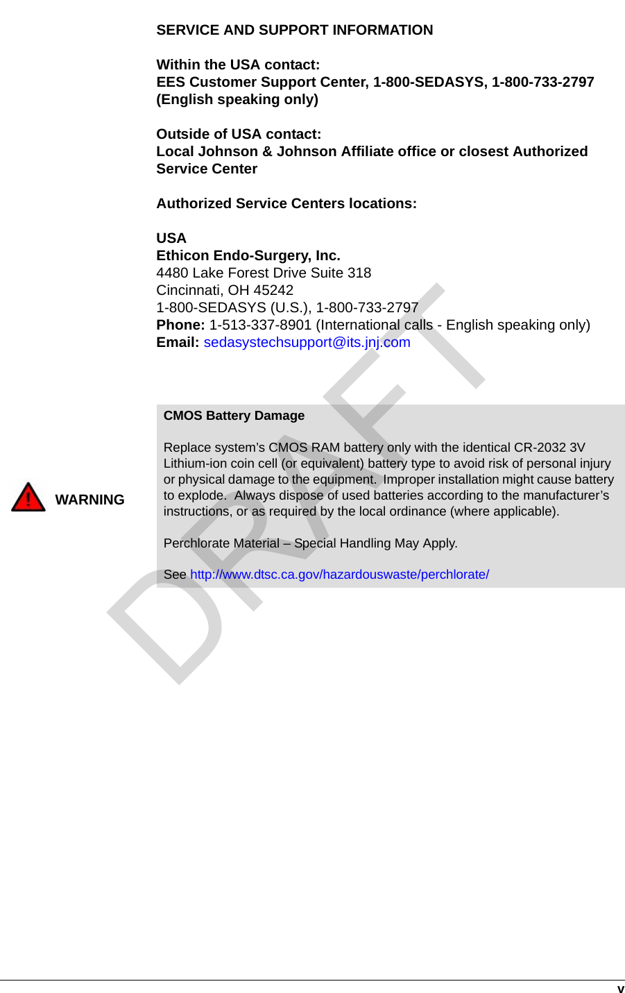   vSERVICE AND SUPPORT INFORMATIONWithin the USA contact:EES Customer Support Center, 1-800-SEDASYS, 1-800-733-2797 (English speaking only)Outside of USA contact:Local Johnson &amp; Johnson Affiliate office or closest Authorized Service CenterAuthorized Service Centers locations:USAEthicon Endo-Surgery, Inc.4480 Lake Forest Drive Suite 318Cincinnati, OH 452421-800-SEDASYS (U.S.), 1-800-733-2797Phone: 1-513-337-8901 (International calls - English speaking only)Email: sedasystechsupport@its.jnj.comWARNINGCMOS Battery DamageReplace system’s CMOS RAM battery only with the identical CR-2032 3V Lithium-ion coin cell (or equivalent) battery type to avoid risk of personal injury or physical damage to the equipment.  Improper installation might cause battery to explode.  Always dispose of used batteries according to the manufacturer’s instructions, or as required by the local ordinance (where applicable).Perchlorate Material – Special Handling May Apply.See http://www.dtsc.ca.gov/hazardouswaste/perchlorate/DRAFT