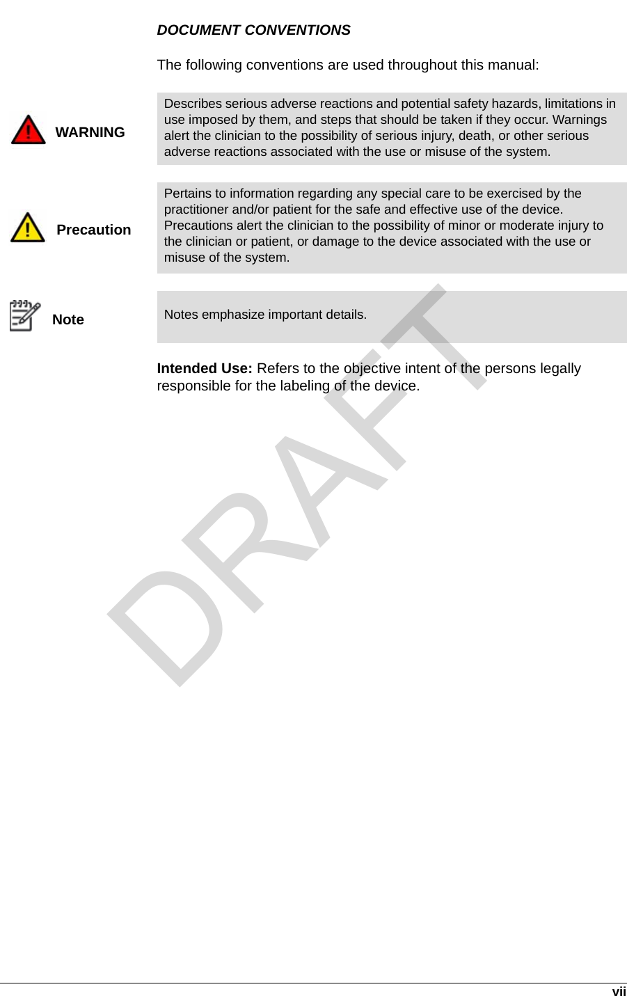  viiDOCUMENT CONVENTIONSThe following conventions are used throughout this manual:Intended Use: Refers to the objective intent of the persons legally responsible for the labeling of the device.WARNINGDescribes serious adverse reactions and potential safety hazards, limitations in use imposed by them, and steps that should be taken if they occur. Warnings alert the clinician to the possibility of serious injury, death, or other serious adverse reactions associated with the use or misuse of the system.PrecautionPertains to information regarding any special care to be exercised by the practitioner and/or patient for the safe and effective use of the device. Precautions alert the clinician to the possibility of minor or moderate injury to the clinician or patient, or damage to the device associated with the use or misuse of the system.NoteNotes emphasize important details.DRAFT