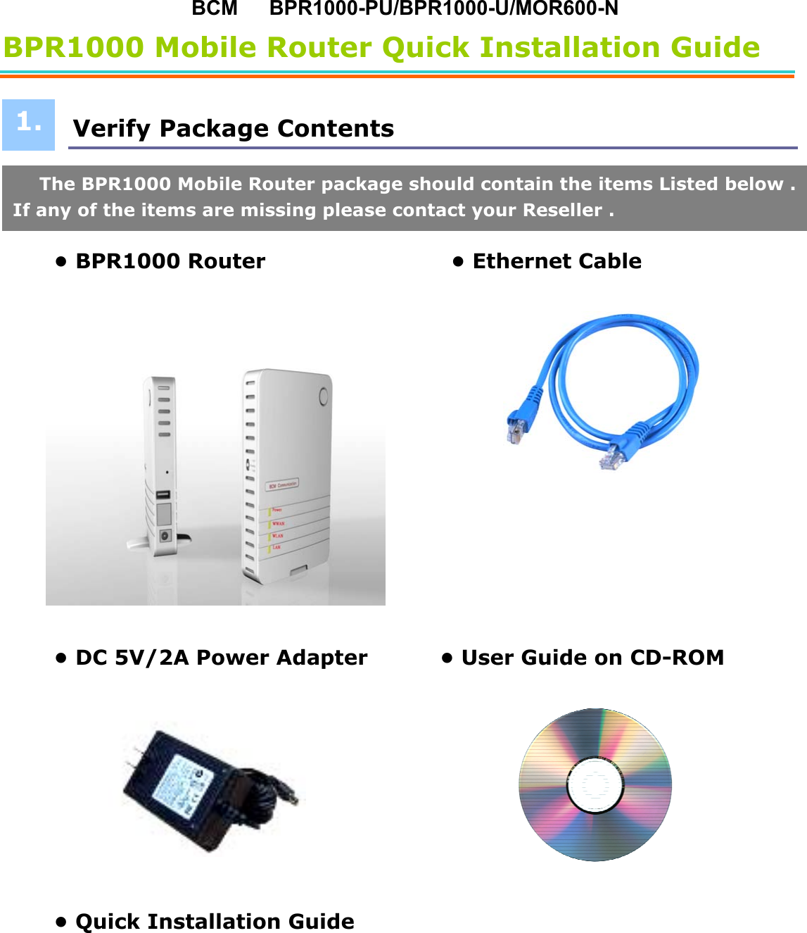 BCM   BPR1000-PU/BPR1000-U/MOR600-N BPR1000 Mobile Router Quick Installation Guide   Verify Package Contents       • BPR1000 Router                  • Ethernet Cable    • DC 5V/2A Power Adapter              • User Guide on CD-ROM          • Quick Installation Guide               1.The BPR1000 Mobile Router package should contain the items Listed below .If any of the items are missing please contact your Reseller . 