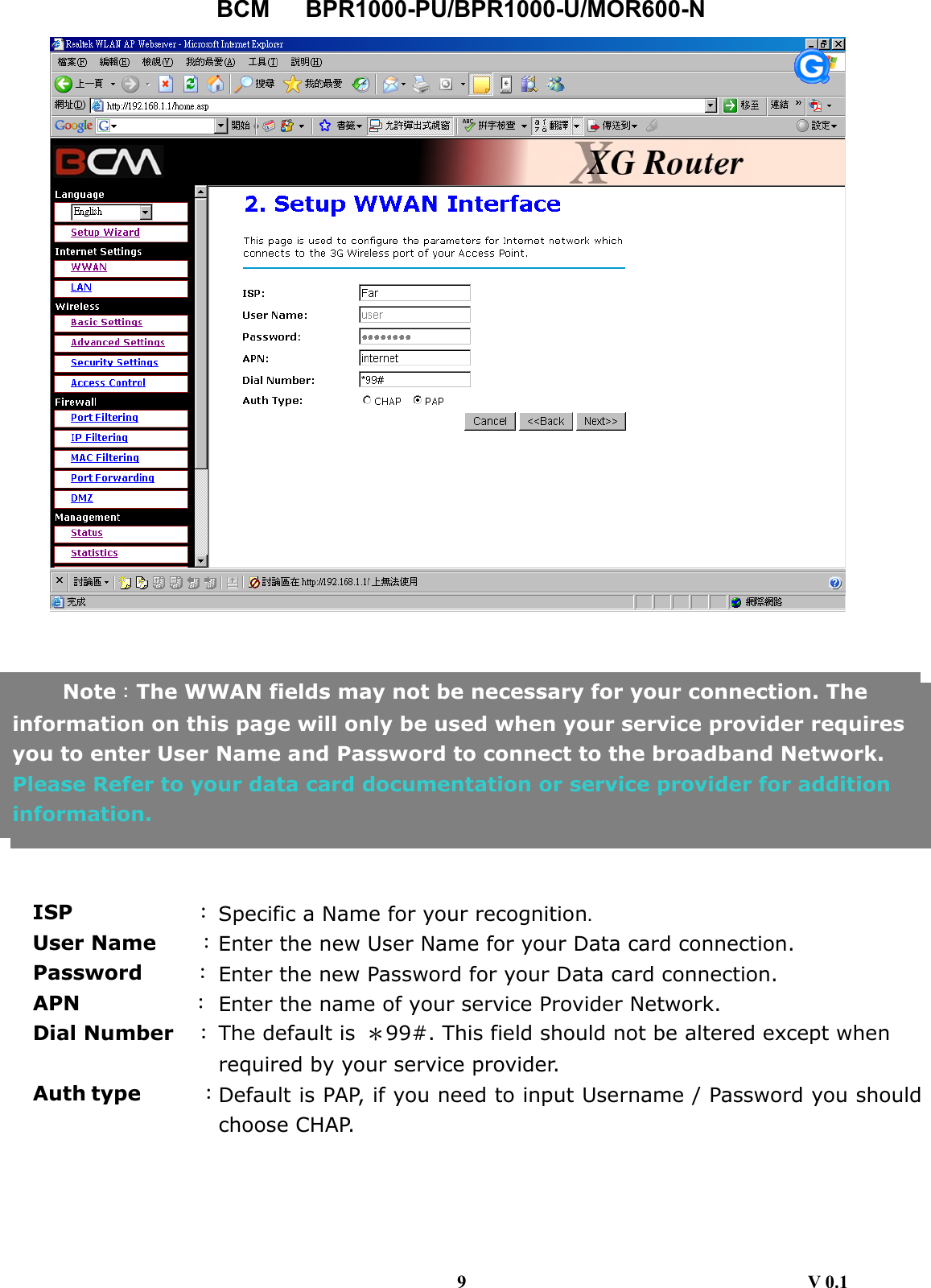 BCM   BPR1000-PU/BPR1000-U/MOR600-N           ISP            ：Specific a Name for your recognition. User Name    ：Enter the new User Name for your Data card connection. Password     ： Enter the new Password for your Data card connection. APN           ： Enter the name of your service Provider Network. Dial Number    ：The default is  ＊99#. This field should not be altered except when required by your service provider. Auth type      ：Default is PAP, if you need to input Username / Password you shouldchoose CHAP.     Note：The WWAN fields may not be necessary for your connection. The information on this page will only be used when your service provider requires you to enter User Name and Password to connect to the broadband Network. Please Refer to your data card documentation or service provider for addition information.  9                                     V 0.1 