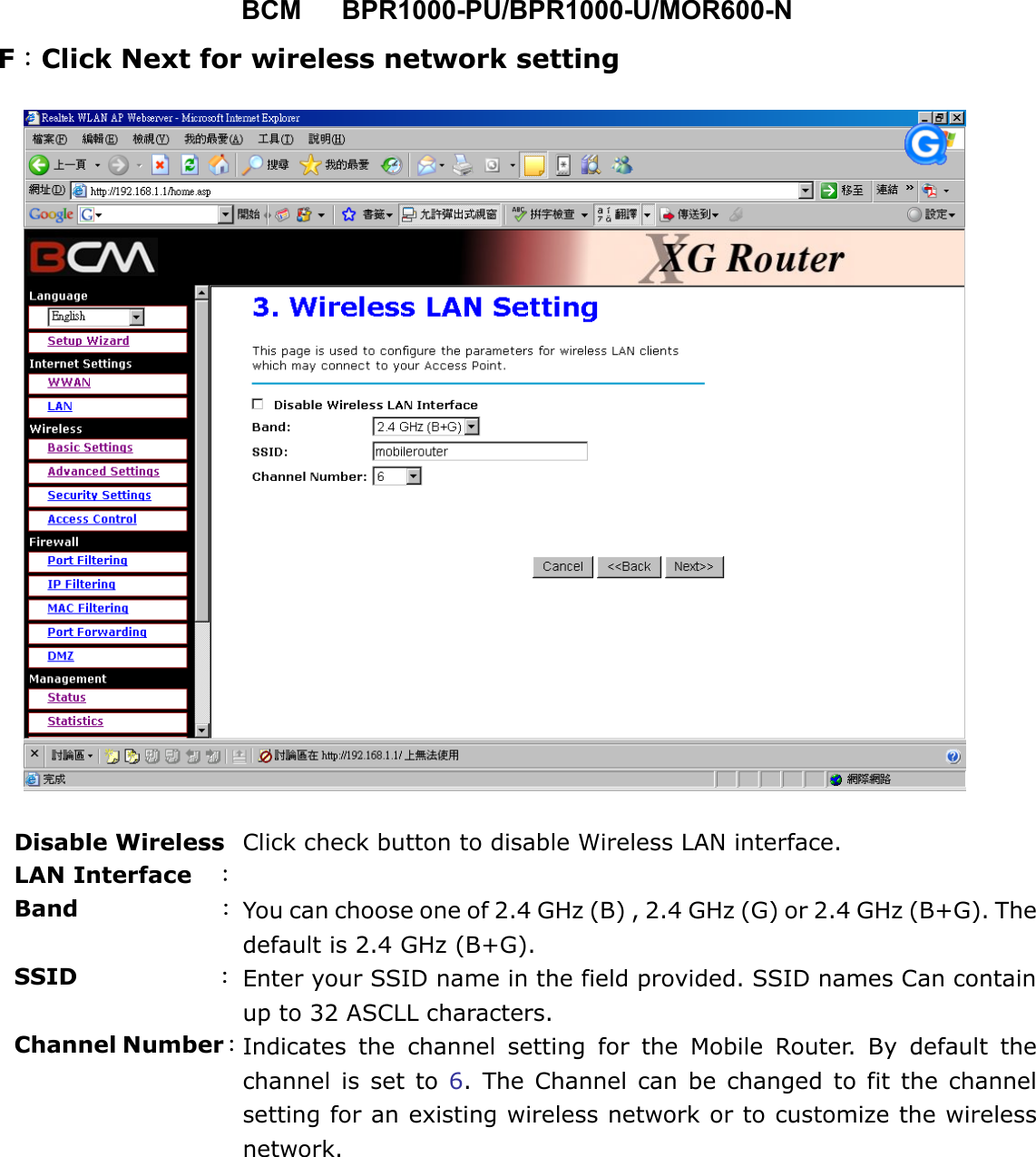 BCM   BPR1000-PU/BPR1000-U/MOR600-N F：Click Next for wireless network setting          Disable Wireless LAN Interface    ： Click check button to disable Wireless LAN interface. Band            ：You can choose one of 2.4 GHz (B) , 2.4 GHz (G) or 2.4 GHz (B+G). Thedefault is 2.4 GHz (B+G). SSID            ： Enter your SSID name in the field provided. SSID names Can containup to 32 ASCLL characters. Channel Number：Indicates the channel setting for the Mobile Router. By default thechannel is set to 6. The Channel can be changed to fit the channelsetting for an existing wireless network or to customize the wirelessnetwork. 