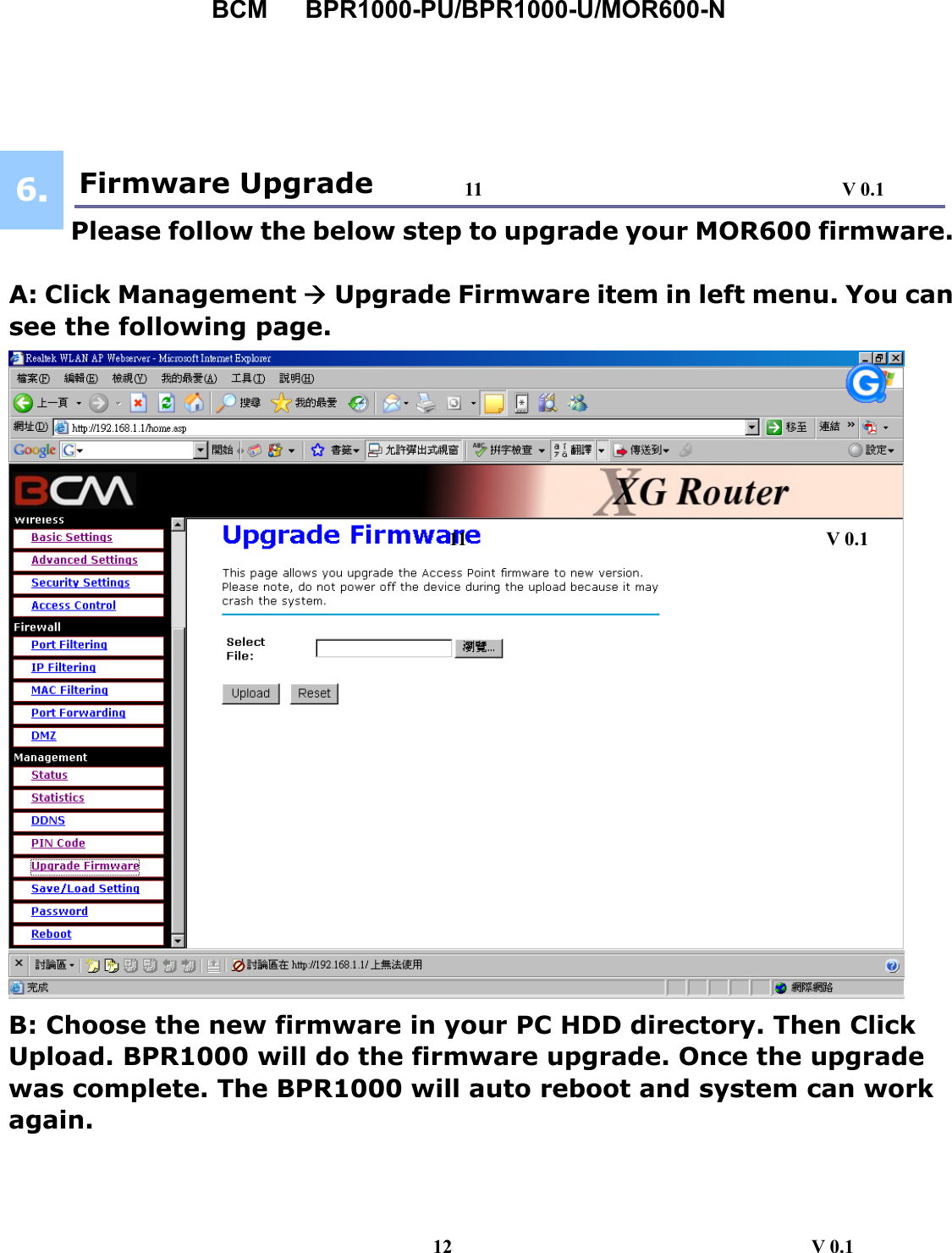 BCM   BPR1000-PU/BPR1000-U/MOR600-N   Fir  Firmware Upgrade           Please follow the below step to upgrade your MOR600 firmware.  A: Click Management Æ Upgrade Firmware item in left menu. You can see the following page.  B: Choose the new firmware in your PC HDD directory. Then Click Upload. BPR1000 will do the firmware upgrade. Once the upgrade was complete. The BPR1000 will auto reboot and system can work again.       6.6. 11                                     V 0.1 12                                     V 0.1 11                                     V 0.1 