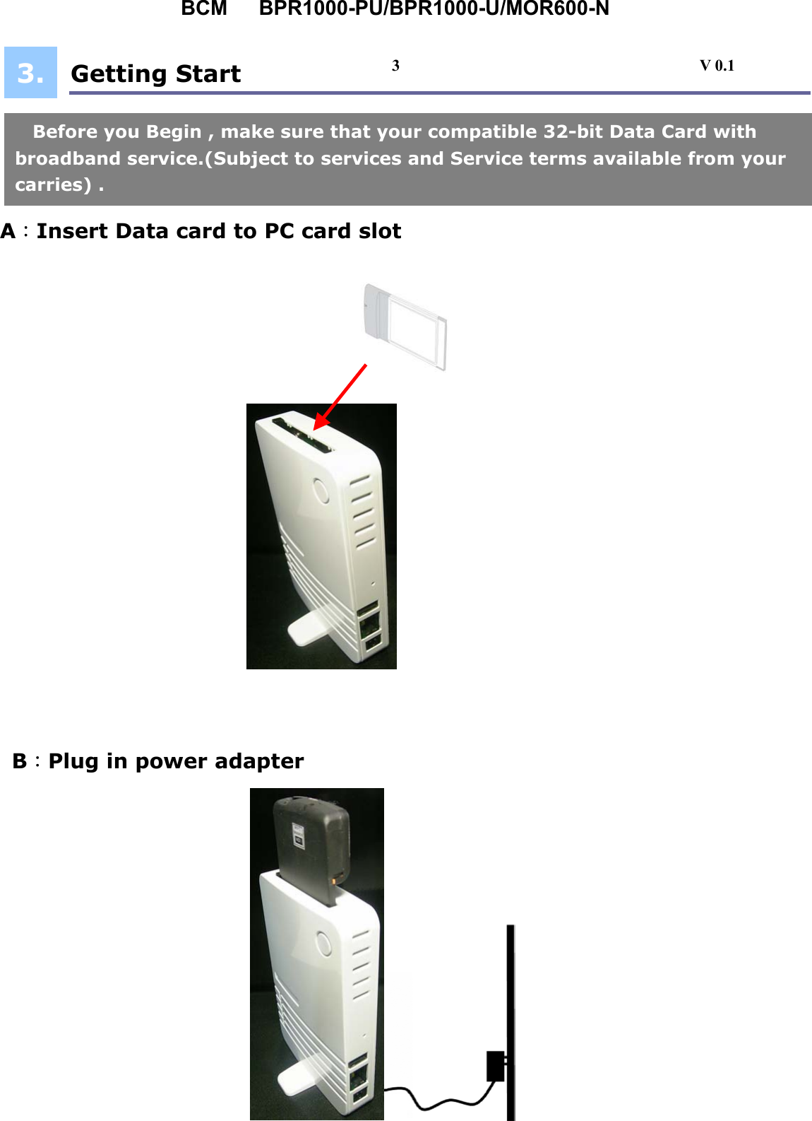 BCM   BPR1000-PU/BPR1000-U/MOR600-N  Getting Start      A：Insert Date Card  A：Insert Data card to PC card slot  B：Plug in power adapter  Before you Begin , make sure that your compatible 32-bit Data Card with   broadband service.(Subject to services and Service terms available from your carries) . 3. 3                                     V 0.1 