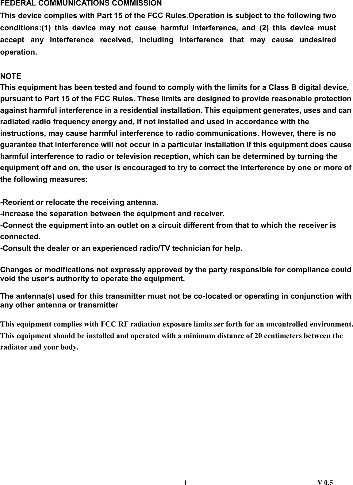  FEDERAL COMMUNICATIONS COMMISSION This device complies with Part 15 of the FCC Rules.Operation is subject to the following two conditions:(1) this device may not cause harmful interference, and (2) this device must accept any interference received, including interference that may cause undesired operation.  NOTE This equipment has been tested and found to comply with the limits for a Class B digital device, pursuant to Part 15 of the FCC Rules. These limits are designed to provide reasonable protection against harmful interference in a residential installation. This equipment generates, uses and can radiated radio frequency energy and, if not installed and used in accordance with the instructions, may cause harmful interference to radio communications. However, there is no guarantee that interference will not occur in a particular installation If this equipment does cause harmful interference to radio or television reception, which can be determined by turning the equipment off and on, the user is encouraged to try to correct the interference by one or more of the following measures:  -Reorient or relocate the receiving antenna. -Increase the separation between the equipment and receiver. -Connect the equipment into an outlet on a circuit different from that to which the receiver is connected. -Consult the dealer or an experienced radio/TV technician for help.  Changes or modifications not expressly approved by the party responsible for compliance could void the user‘s authority to operate the equipment.  The antenna(s) used for this transmitter must not be co-located or operating in conjunction with any other antenna or transmitter  This equipment complies with FCC RF radiation exposure limits ser forth for an uncontrolled environment. This equipment should be installed and operated with a minimum distance of 20 centimeters between the radiator and your body.         1                                     V 0.5 