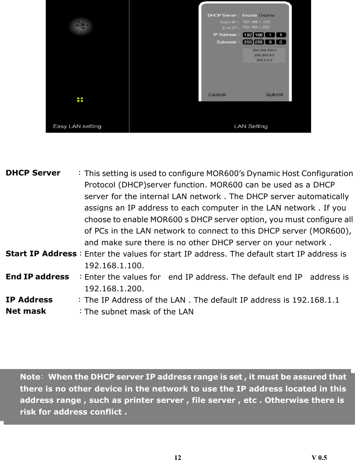                                                    DHCP Server    ：This setting is used to configure MOR600’s Dynamic Host ConfigurationProtocol (DHCP)server function. MOR600 can be used as a DHCP server for the internal LAN network . The DHCP server automatically assigns an IP address to each computer in the LAN network . If you choose to enable MOR600 s DHCP server option, you must configure allof PCs in the LAN network to connect to this DHCP server (MOR600), and make sure there is no other DHCP server on your network . Start IP Address：Enter the values for start IP address. The default start IP address is 192.168.1.100. End IP address   ：Enter the values for    end IP address. The default end IP    address is 192.168.1.200. IP Address      ：The IP Address of the LAN . The default IP address is 192.168.1.1 Net mask        ：The subnet mask of the LAN       Note：  When the DHCP server IP address range is set , it must be assured thatthere is no other device in the network to use the IP address located in thisaddress range , such as printer server , file server , etc . Otherwise there is risk for address conflict .   12                                     V 0.5 