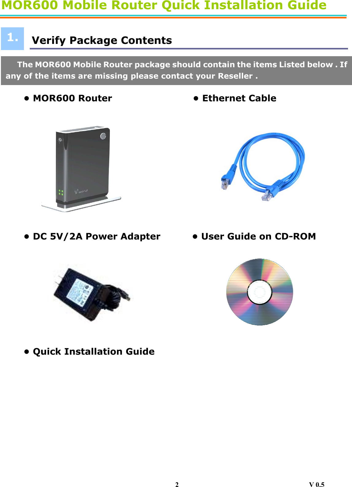 MOR600 Mobile Router Quick Installation Guide   Verify Package Contents       • MOR600 Router                  • Ethernet Cable            • DC 5V/2A Power Adapter              • User Guide on CD-ROM          • Quick Installation Guide                    1.The MOR600 Mobile Router package should contain the items Listed below . Ifany of the items are missing please contact your Reseller . 2                                     V 0.5 