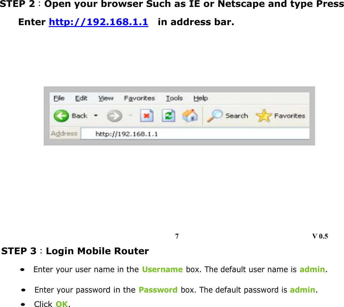    STEP 2：Open your browser Such as IE or Netscape and type Press Enter http://192.168.1.1  in address bar.                    STEP 3：Login Mobile Router     •  Enter your user name in the Username box. The default user name is admin.        •  Enter your password in the Password box. The default password is admin.        •  Click OK.             7                                     V 0.5 