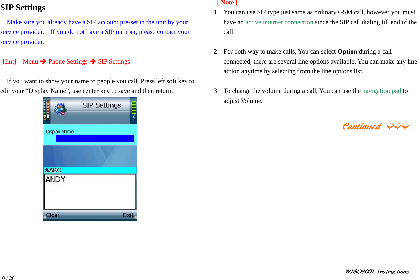                                                                                                                                                                                                                                                       WIGO800I Instructions            10 / 26   SIP Settings   Make sure you already have a SIP account pre-set in the unit by your service provider.    If you do not have a SIP number, please contact your service provider.  [Hint]  Menu Î Phone Settings Î SIP Settings  If you want to show your name to people you call, Press left soft key to edit your “Display Name”, use center key to save and then return.           [ Note ] 1    You can use SIP type just same as ordinary GSM call, however you must have an active internet connection since the SIP call dialing till end of the call.  2    For both way to make calls, You can select Option during a call connected, there are several line options available. You can make any line action anytime by selecting from the line options list.  3    To change the volume during a call, You can use the navigation pad to adjust Volume.                                             Continued ➭➭➭               