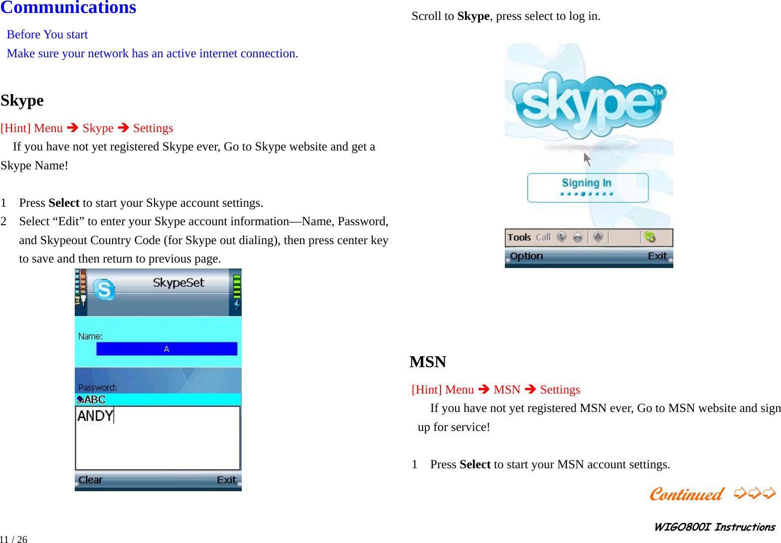                                                                                                                                                                                                                                                       WIGO800I Instructions            11 / 26 Communications Before You start   Make sure your network has an active internet connection.  Skype [Hint] Menu Î Skype Î Settings If you have not yet registered Skype ever, Go to Skype website and get a Skype Name!  1  Press Select to start your Skype account settings.     2    Select “Edit” to enter your Skype account information—Name, Password, and Skypeout Country Code (for Skype out dialing), then press center key to save and then return to previous page.     Scroll to Skype, press select to log in.                 MSN  [Hint] Menu Î MSN Î Settings If you have not yet registered MSN ever, Go to MSN website and sign up for service!  1  Press Select to start your MSN account settings.                          Continued ➭➭➭ 