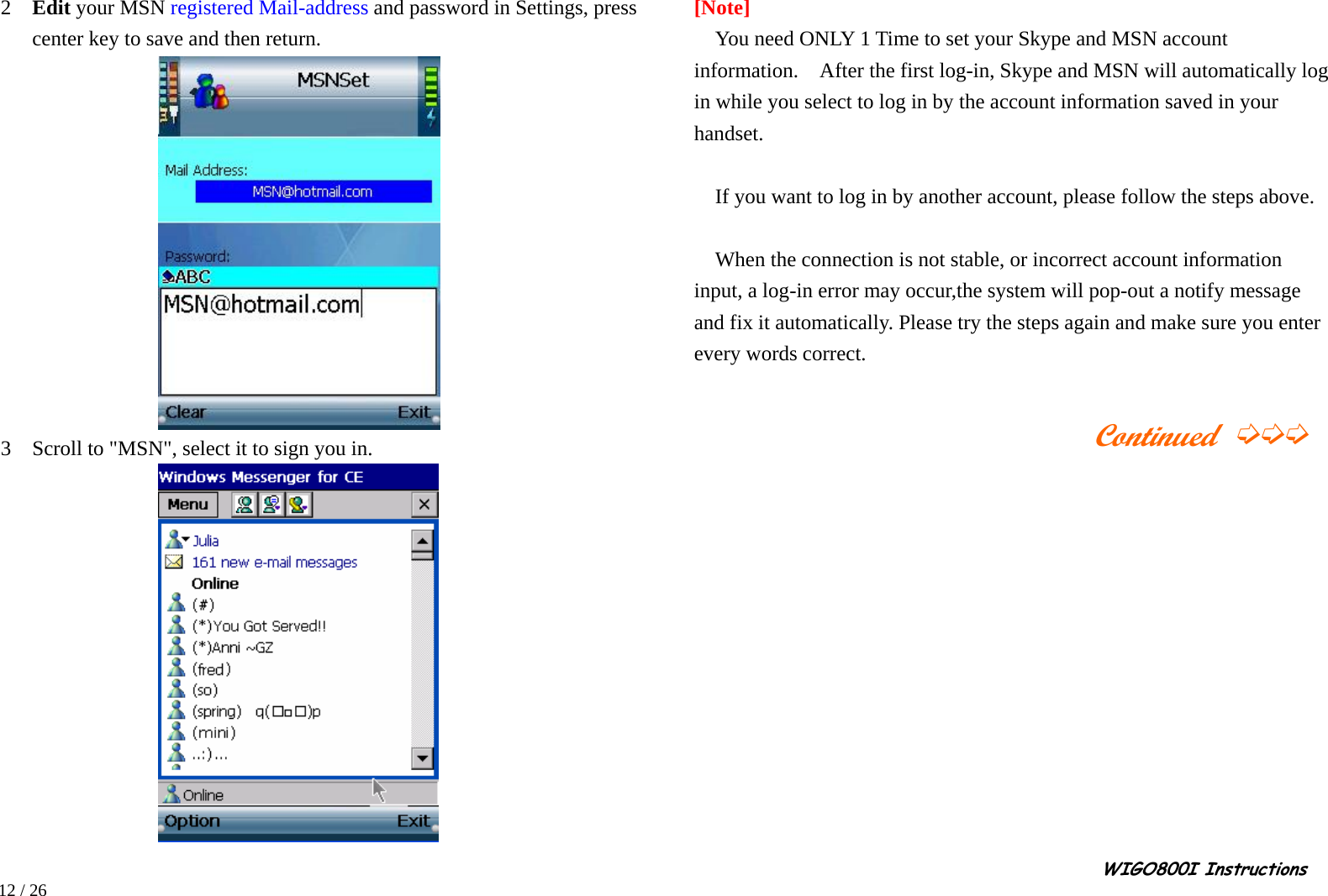                                                                                                                                                                                                                                                       WIGO800I Instructions            12 / 26  2  Edit your MSN registered Mail-address and password in Settings, press center key to save and then return.                  3  Scroll to &quot;MSN&quot;, select it to sign you in.     [Note] You need ONLY 1 Time to set your Skype and MSN account information.  After the first log-in, Skype and MSN will automatically log in while you select to log in by the account information saved in your handset.  If you want to log in by another account, please follow the steps above.  When the connection is not stable, or incorrect account information input, a log-in error may occur,the system will pop-out a notify message and fix it automatically. Please try the steps again and make sure you enter every words correct.                                           Continued ➭➭➭         