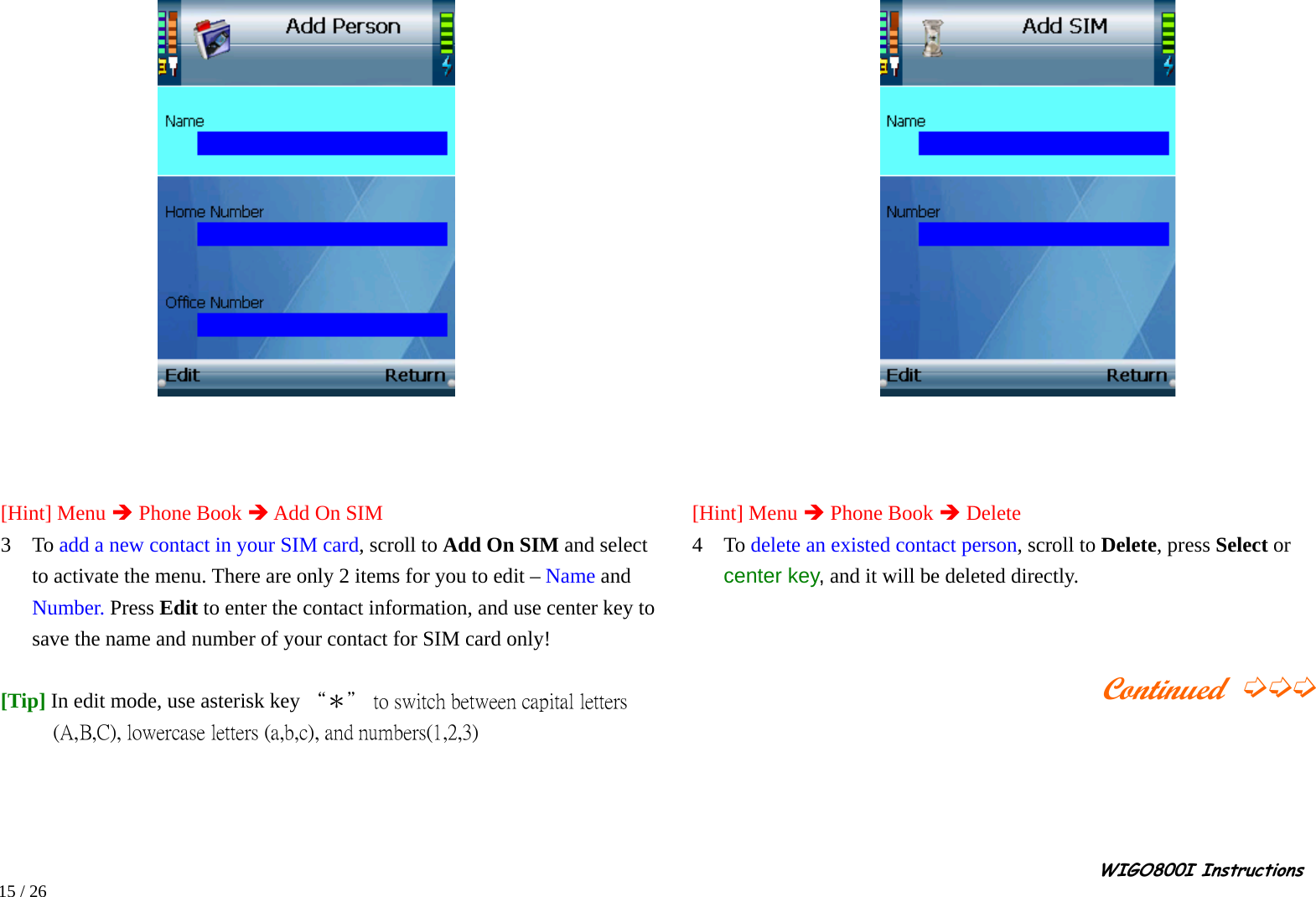                                                                                                                                                                                                                                                       WIGO800I Instructions            15 / 26      [Hint] Menu Î Phone Book Î Add On SIM 3  To add a new contact in your SIM card, scroll to Add On SIM and select to activate the menu. There are only 2 items for you to edit – Name and Number. Press Edit to enter the contact information, and use center key to save the name and number of your contact for SIM card only!    [Tip] In edit mode, use asterisk key “＊＂ to switch between capital letters (A,B,C), lowercase letters (a,b,c), and numbers(1,2,3)            [Hint] Menu Î Phone Book Î Delete    4  To delete an existed contact person, scroll to Delete, press Select or center key, and it will be deleted directly.                                             Continued ➭➭➭  