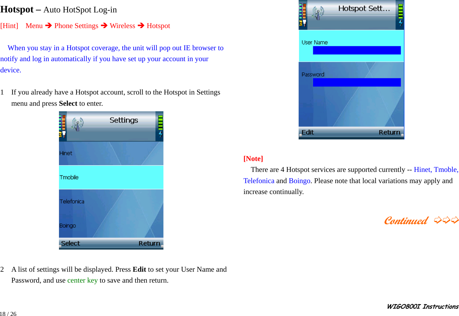                                                                                                                                                                                                                                                       WIGO800I Instructions            18 / 26  Hotspot – Auto HotSpot Log-in [Hint]  Menu Î Phone Settings Î Wireless Î Hotspot    When you stay in a Hotspot coverage, the unit will pop out IE browser to notify and log in automatically if you have set up your account in your device.  1    If you already have a Hotspot account, scroll to the Hotspot in Settings menu and press Select to enter.     2    A list of settings will be displayed. Press Edit to set your User Name and Password, and use center key to save and then return.     [Note]     There are 4 Hotspot services are supported currently -- Hinet, Tmoble, Telefonica and Boingo. Please note that local variations may apply and increase continually.                                             Continued ➭➭➭       