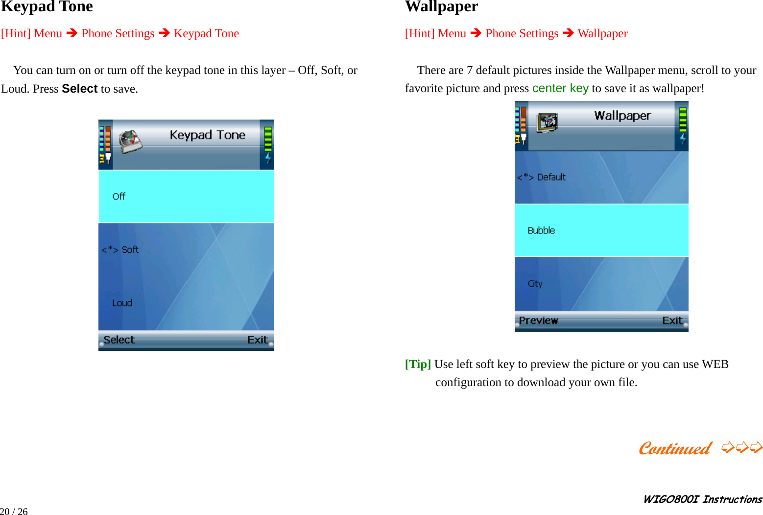                                                                                                                                                                                                                                                       WIGO800I Instructions            20 / 26  Keypad Tone [Hint] Menu Î Phone Settings Î Keypad Tone  You can turn on or turn off the keypad tone in this layer – Off, Soft, or Loud. Press Select to save.                  Wallpaper   [Hint] Menu Î Phone Settings Î Wallpaper  There are 7 default pictures inside the Wallpaper menu, scroll to your favorite picture and press center key to save it as wallpaper!      [Tip] Use left soft key to preview the picture or you can use WEB configuration to download your own file.                                         Continued ➭➭➭  
