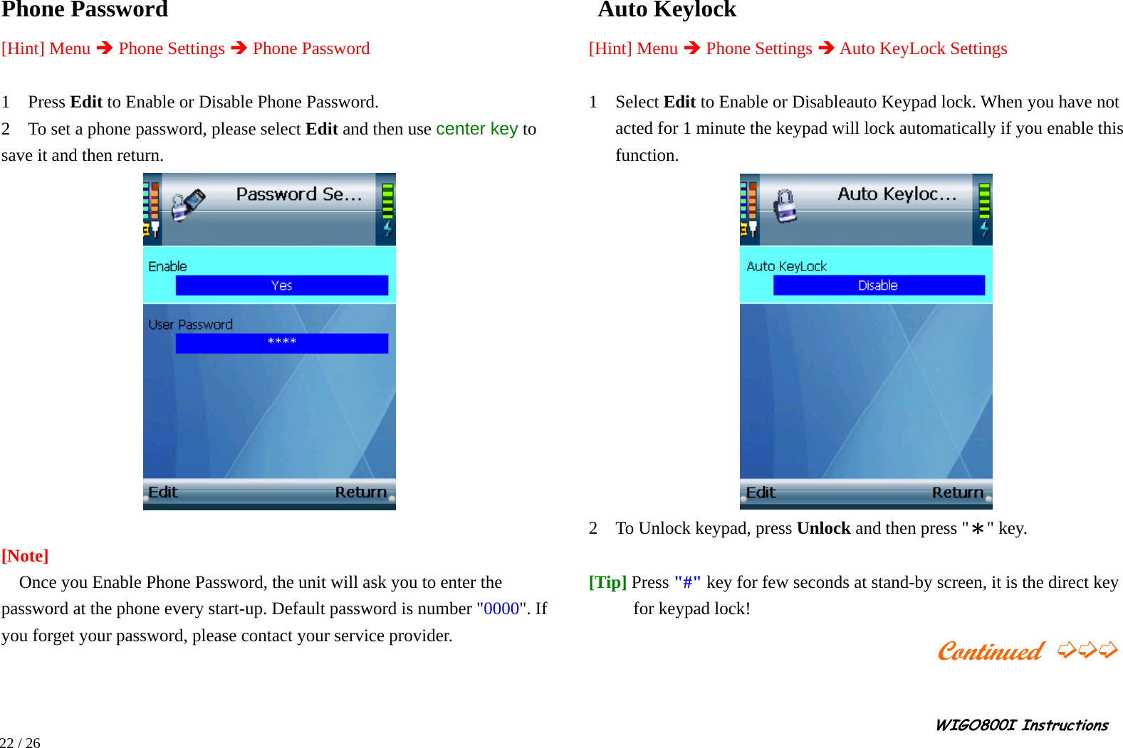                                                                                                                                                                                                                                                       WIGO800I Instructions            22 / 26  Phone Password   [Hint] Menu Î Phone Settings Î Phone Password  1  Press Edit to Enable or Disable Phone Password. 2    To set a phone password, please select Edit and then use center key to save it and then return.   [Note]  Once you Enable Phone Password, the unit will ask you to enter the   password at the phone every start-up. Default password is number &quot;0000&quot;. If you forget your password, please contact your service provider.        Auto Keylock   [Hint] Menu Î Phone Settings Î Auto KeyLock Settings  1  Select Edit to Enable or Disableauto Keypad lock. When you have not acted for 1 minute the keypad will lock automatically if you enable this function.  2    To Unlock keypad, press Unlock and then press &quot;＊&quot; key.  [Tip] Press &quot;#&quot; key for few seconds at stand-by screen, it is the direct key for keypad lock!                                          Continued ➭➭➭  