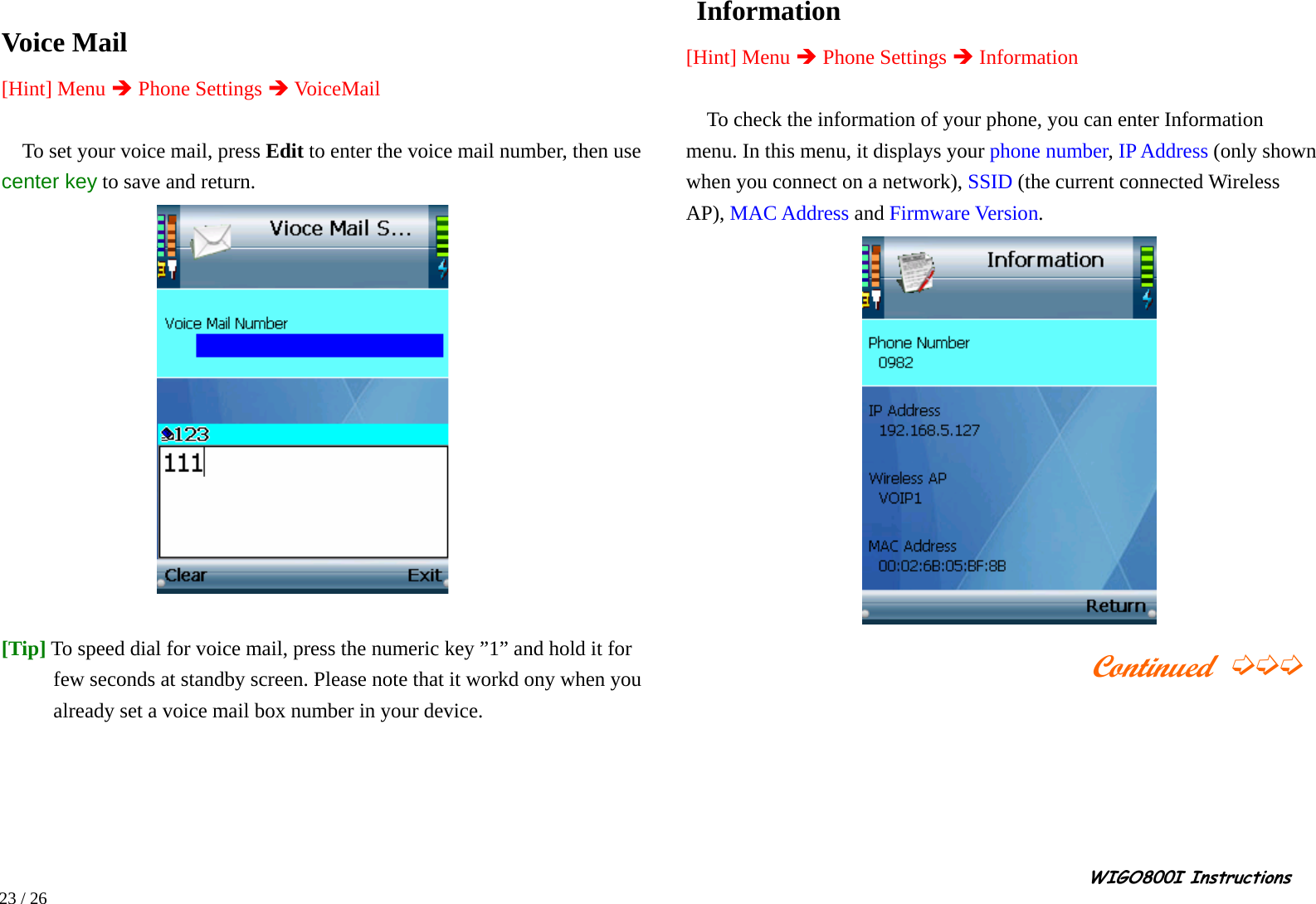                                                                                                                                                                                                                                                       WIGO800I Instructions            23 / 26  Voice Mail [Hint] Menu Î Phone Settings Î VoiceMail  To set your voice mail, press Edit to enter the voice mail number, then use center key to save and return.   [Tip] To speed dial for voice mail, press the numeric key ”1” and hold it for few seconds at standby screen. Please note that it workd ony when you already set a voice mail box number in your device.       Information [Hint] Menu Î Phone Settings Î Information  To check the information of your phone, you can enter Information menu. In this menu, it displays your phone number, IP Address (only shown when you connect on a network), SSID (the current connected Wireless AP), MAC Address and Firmware Version.                                            Continued ➭➭➭         