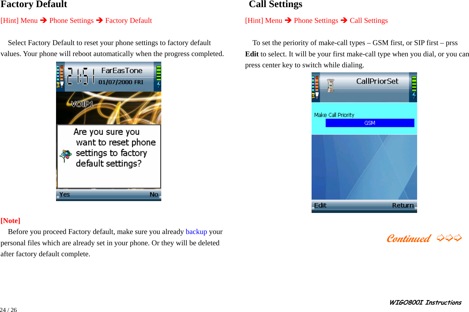                                                                                                                                                                                                                                                       WIGO800I Instructions            24 / 26  Factory Default     [Hint] Menu Î Phone Settings Î Factory Default  Select Factory Default to reset your phone settings to factory default values. Your phone will reboot automatically when the progress completed.   [Note]     Before you proceed Factory default, make sure you already backup your personal files which are already set in your phone. Or they will be deleted after factory default complete.     Call Settings    [Hint] Menu Î Phone Settings Î Call Settings       To set the periority of make-call types – GSM first, or SIP first – prss Edit to select. It will be your first make-call type when you dial, or you can press center key to switch while dialing.                                                                  Continued ➭➭➭     