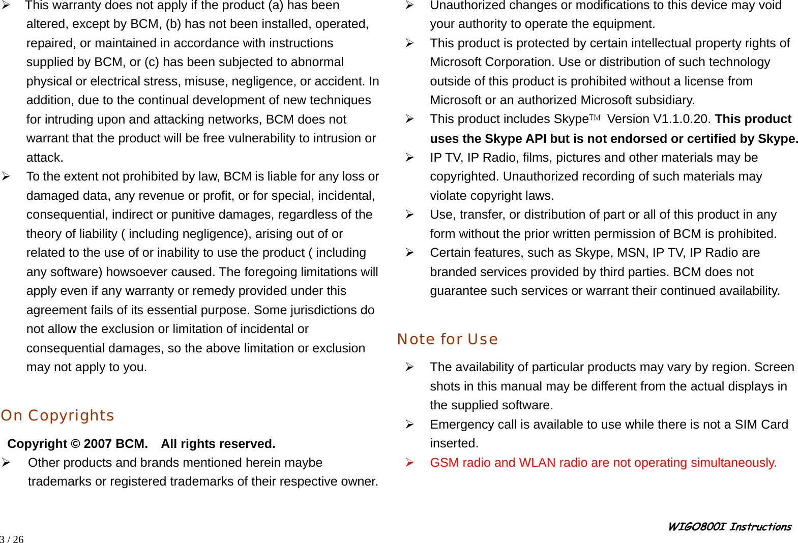                                                                                                                                                                                                                                                       WIGO800I Instructions            3 / 26  ¾    This warranty does not apply if the product (a) has been   altered, except by BCM, (b) has not been installed, operated, repaired, or maintained in accordance with instructions supplied by BCM, or (c) has been subjected to abnormal physical or electrical stress, misuse, negligence, or accident. In addition, due to the continual development of new techniques for intruding upon and attacking networks, BCM does not warrant that the product will be free vulnerability to intrusion or attack. ¾  To the extent not prohibited by law, BCM is liable for any loss or damaged data, any revenue or profit, or for special, incidental, consequential, indirect or punitive damages, regardless of the theory of liability ( including negligence), arising out of or related to the use of or inability to use the product ( including any software) howsoever caused. The foregoing limitations will apply even if any warranty or remedy provided under this agreement fails of its essential purpose. Some jurisdictions do not allow the exclusion or limitation of incidental or consequential damages, so the above limitation or exclusion may not apply to you.  On Copyrights  Copyright © 2007 BCM.    All rights reserved. ¾  Other products and brands mentioned herein maybe trademarks or registered trademarks of their respective owner. ¾  Unauthorized changes or modifications to this device may void your authority to operate the equipment. ¾  This product is protected by certain intellectual property rights of Microsoft Corporation. Use or distribution of such technology outside of this product is prohibited without a license from Microsoft or an authorized Microsoft subsidiary. ¾  This product includes Skype  Version V1.1.0.20. This product uses the Skype API but is not endorsed or certified by Skype. ¾  IP TV, IP Radio, films, pictures and other materials may be copyrighted. Unauthorized recording of such materials may violate copyright laws. ¾  Use, transfer, or distribution of part or all of this product in any form without the prior written permission of BCM is prohibited. ¾  Certain features, such as Skype, MSN, IP TV, IP Radio are branded services provided by third parties. BCM does not guarantee such services or warrant their continued availability.  Note for Use ¾  The availability of particular products may vary by region. Screen shots in this manual may be different from the actual displays in the supplied software. ¾  Emergency call is available to use while there is not a SIM Card inserted. ¾  GSM radio and WLAN radio are not operating simultaneously.   