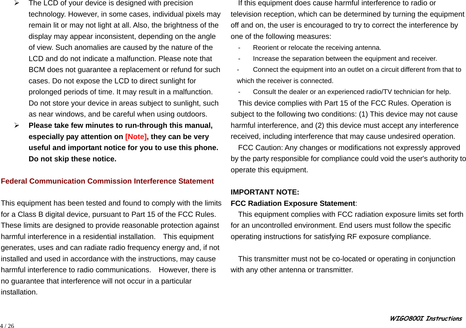                                                                                                                                                                                                                                                       WIGO800I Instructions            4 / 26 ¾  The LCD of your device is designed with precision technology. However, in some cases, individual pixels may remain lit or may not light at all. Also, the brightness of the display may appear inconsistent, depending on the angle of view. Such anomalies are caused by the nature of the LCD and do not indicate a malfunction. Please note that BCM does not guarantee a replacement or refund for such cases. Do not expose the LCD to direct sunlight for prolonged periods of time. It may result in a malfunction. Do not store your device in areas subject to sunlight, such as near windows, and be careful when using outdoors. ¾ Please take few minutes to run-through this manual, especially pay attention on [Note], they can be very useful and important notice for you to use this phone. Do not skip these notice.  Federal Communication Commission Interference Statement  This equipment has been tested and found to comply with the limits for a Class B digital device, pursuant to Part 15 of the FCC Rules.   These limits are designed to provide reasonable protection against harmful interference in a residential installation.  This equipment generates, uses and can radiate radio frequency energy and, if not installed and used in accordance with the instructions, may cause harmful interference to radio communications.  However, there is no guarantee that interference will not occur in a particular installation.     If this equipment does cause harmful interference to radio or television reception, which can be determined by turning the equipment off and on, the user is encouraged to try to correct the interference by one of the following measures:  -  Reorient or relocate the receiving antenna.   -  Increase the separation between the equipment and receiver.   -  Connect the equipment into an outlet on a circuit different from that to which the receiver is connected.   -  Consult the dealer or an experienced radio/TV technician for help.       This device complies with Part 15 of the FCC Rules. Operation is subject to the following two conditions: (1) This device may not cause harmful interference, and (2) this device must accept any interference received, including interference that may cause undesired operation.       FCC Caution: Any changes or modifications not expressly approved by the party responsible for compliance could void the user&apos;s authority to operate this equipment.   IMPORTANT NOTE: FCC Radiation Exposure Statement: This equipment complies with FCC radiation exposure limits set forth for an uncontrolled environment. End users must follow the specific operating instructions for satisfying RF exposure compliance.   This transmitter must not be co-located or operating in conjunction with any other antenna or transmitter.  