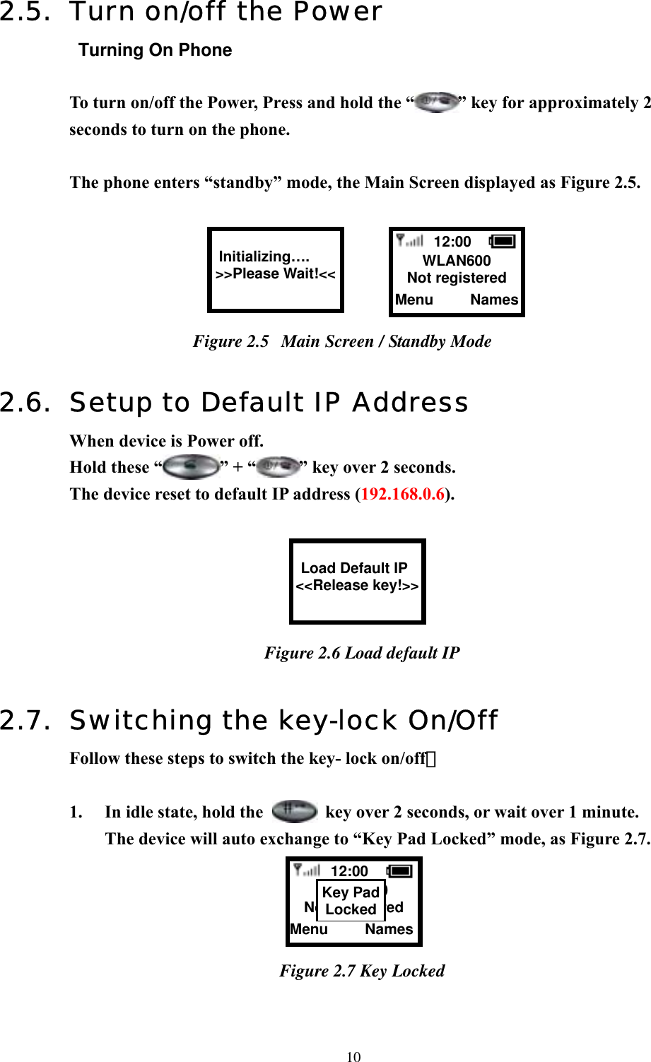  102.5.  Turn on/off the Power Turning On Phone  To turn on/off the Power, Press and hold the “ ” key for approximately 2 seconds to turn on the phone.    The phone enters “standby” mode, the Main Screen displayed as Figure 2.5.    Figure 2.5  Main Screen / Standby Mode  2.6.  Setup to Default IP Address When device is Power off. Hold these “ ” + “ ” key over 2 seconds.   The device reset to default IP address (192.168.0.6).   Figure 2.6 Load default IP  2.7.  Switching the key-lock On/Off  Follow these steps to switch the key- lock on/off：  1.  In idle state, hold the    key over 2 seconds, or wait over 1 minute.   The device will auto exchange to “Key Pad Locked” mode, as Figure 2.7.     Figure 2.7 Key Locked    12:00  WLAN600 Not registered Menu     Names  Initializing…. &gt;&gt;Please Wait!&lt;&lt;   Load Default IP &lt;&lt;Release key!&gt;&gt;  12:00  WLAN600 Not registered Menu     NamesKey PadLocked