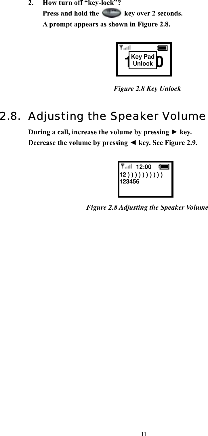  112.  How turn off “key-lock”?   Press and hold the    key over 2 seconds. A prompt appears as shown in Figure 2.8.      Figure 2.8 Key Unlock  2.8.  Adjusting the Speaker Volume During a call, increase the volume by pressing ► key.   Decrease the volume by pressing ◄ key. See Figure 2.9.   Figure 2.8 Adjusting the Speaker Volume                    12:00  12 ) ) ) ) ) ) ) ) ) ) 123456          12:00 Key PadUnlock