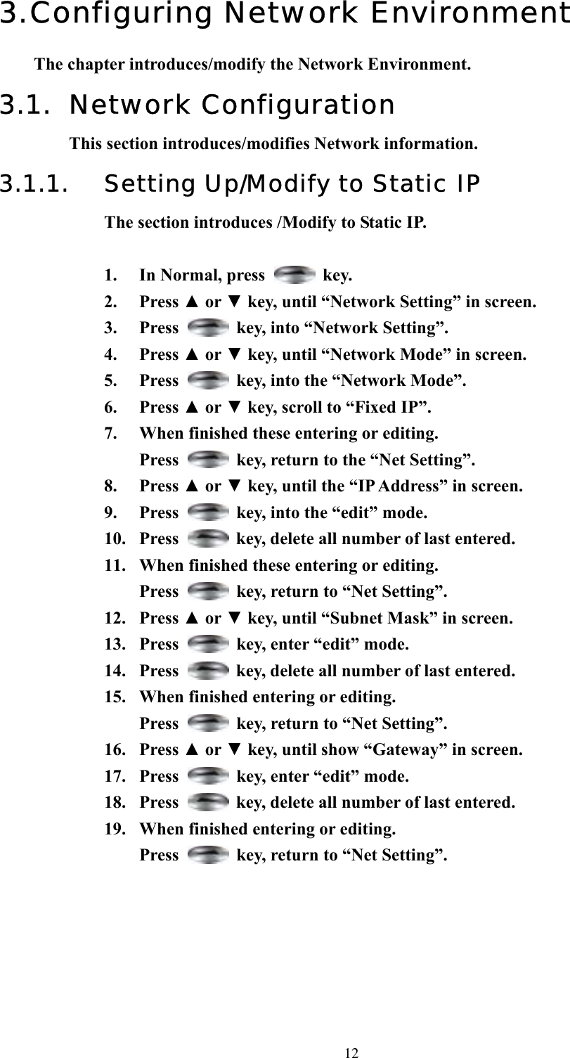  123. Configuring Network Environment The chapter introduces/modify the Network Environment. 3.1. Network Configuration This section introduces/modifies Network information. 3.1.1.  Setting Up/Modify to Static IP The section introduces /Modify to Static IP.  1. In Normal, press   key. 2. Press ▲ or ▼ key, until “Network Setting” in screen. 3. Press    key, into “Network Setting”. 4. Press ▲ or ▼ key, until “Network Mode” in screen.   5. Press    key, into the “Network Mode”. 6. Press ▲ or ▼ key, scroll to “Fixed IP”.   7.  When finished these entering or editing.   Press    key, return to the “Net Setting”.   8. Press ▲ or ▼ key, until the “IP Address” in screen.   9. Press    key, into the “edit” mode. 10. Press    key, delete all number of last entered. 11.  When finished these entering or editing.  Press    key, return to “Net Setting”. 12. Press ▲ or ▼ key, until “Subnet Mask” in screen.   13. Press    key, enter “edit” mode. 14. Press    key, delete all number of last entered. 15.  When finished entering or editing.  Press    key, return to “Net Setting”. 16. Press ▲ or ▼ key, until show “Gateway” in screen. 17. Press    key, enter “edit” mode. 18. Press    key, delete all number of last entered. 19.  When finished entering or editing. Press    key, return to “Net Setting”.    