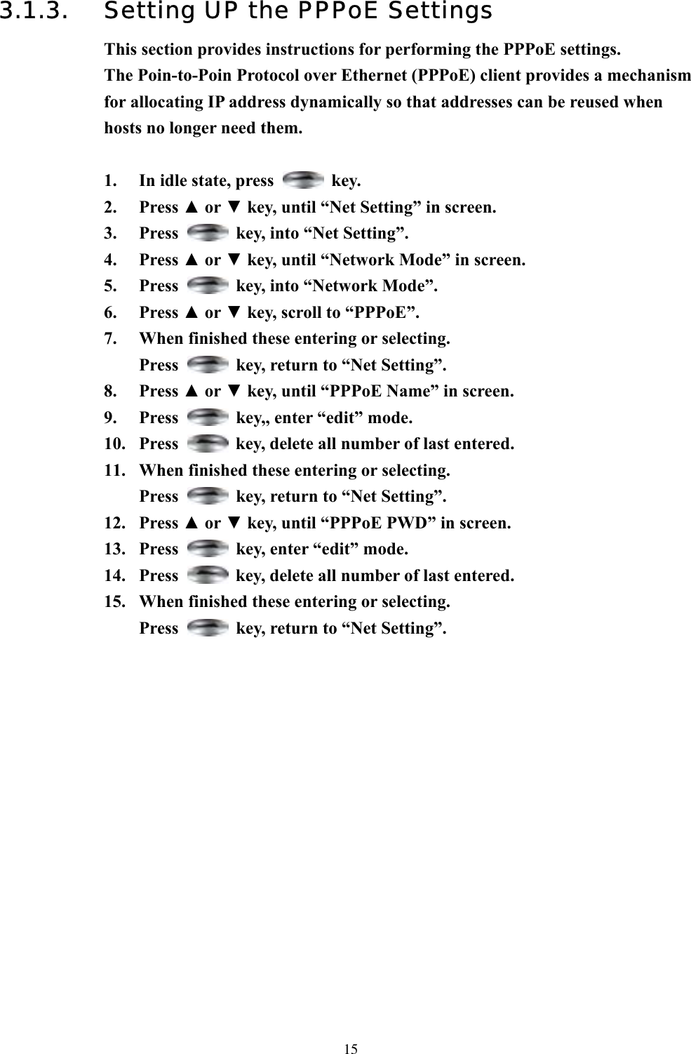  153.1.3.  Setting UP the PPPoE Settings This section provides instructions for performing the PPPoE settings. The Poin-to-Poin Protocol over Ethernet (PPPoE) client provides a mechanism for allocating IP address dynamically so that addresses can be reused when hosts no longer need them.  1.  In idle state, press   key. 2. Press ▲ or ▼ key, until “Net Setting” in screen.   3. Press    key, into “Net Setting”. 4. Press ▲ or ▼ key, until “Network Mode” in screen.   5. Press    key, into “Network Mode”. 6. Press ▲ or ▼ key, scroll to “PPPoE”.   7.  When finished these entering or selecting.   Press    key, return to “Net Setting”. 8. Press ▲ or ▼ key, until “PPPoE Name” in screen.   9. Press    key,, enter “edit” mode. 10. Press    key, delete all number of last entered. 11.  When finished these entering or selecting.   Press    key, return to “Net Setting”. 12. Press ▲ or ▼ key, until “PPPoE PWD” in screen. 13. Press    key, enter “edit” mode.   14. Press    key, delete all number of last entered. 15.  When finished these entering or selecting.   Press    key, return to “Net Setting”.                