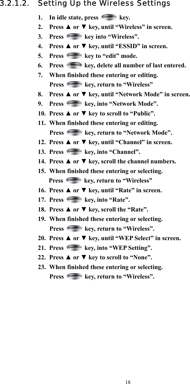  183.2.1.2. Setting Up the Wireless Settings 1.  In idle state, press   key. 2. Press ▲ or ▼ key, until “Wireless” in screen.   3. Press   key into “Wireless”. 4. Press ▲ or ▼ key, until “ESSID” in screen.   5. Press    key to “edit” mode. 6. Press    key, delete all number of last entered.   7.  When finished these entering or editing.   Press    key, return to “Wireless” 8. Press ▲ or ▼ key, until “Network Mode” in screen.   9. Press    key, into “Network Mode”. 10. Press ▲ or ▼ key to scroll to “Public”. 11.  When finished these entering or editing.   Press    key, return to “Network Mode”. 12. Press ▲ or ▼ key, until “Channel” in screen.   13. Press    key, into “Channel”. 14. Press ▲ or ▼ key, scroll the channel numbers. 15.  When finished these entering or selecting. Press    key, return to “Wireless” 16. Press ▲ or ▼ key, until “Rate” in screen.   17. Press    key, into “Rate”. 18. Press ▲ or ▼ key, scroll the “Rate”. 19.  When finished these entering or selecting.   Press    key, return to “Wireless”. 20. Press ▲ or ▼ key, until “WEP Select” in screen.   21. Press    key, into “WEP Setting”. 22. Press ▲ or ▼ key to scroll to “None”. 23.  When finished these entering or selecting.   Press    key, return to “Wireless”.           