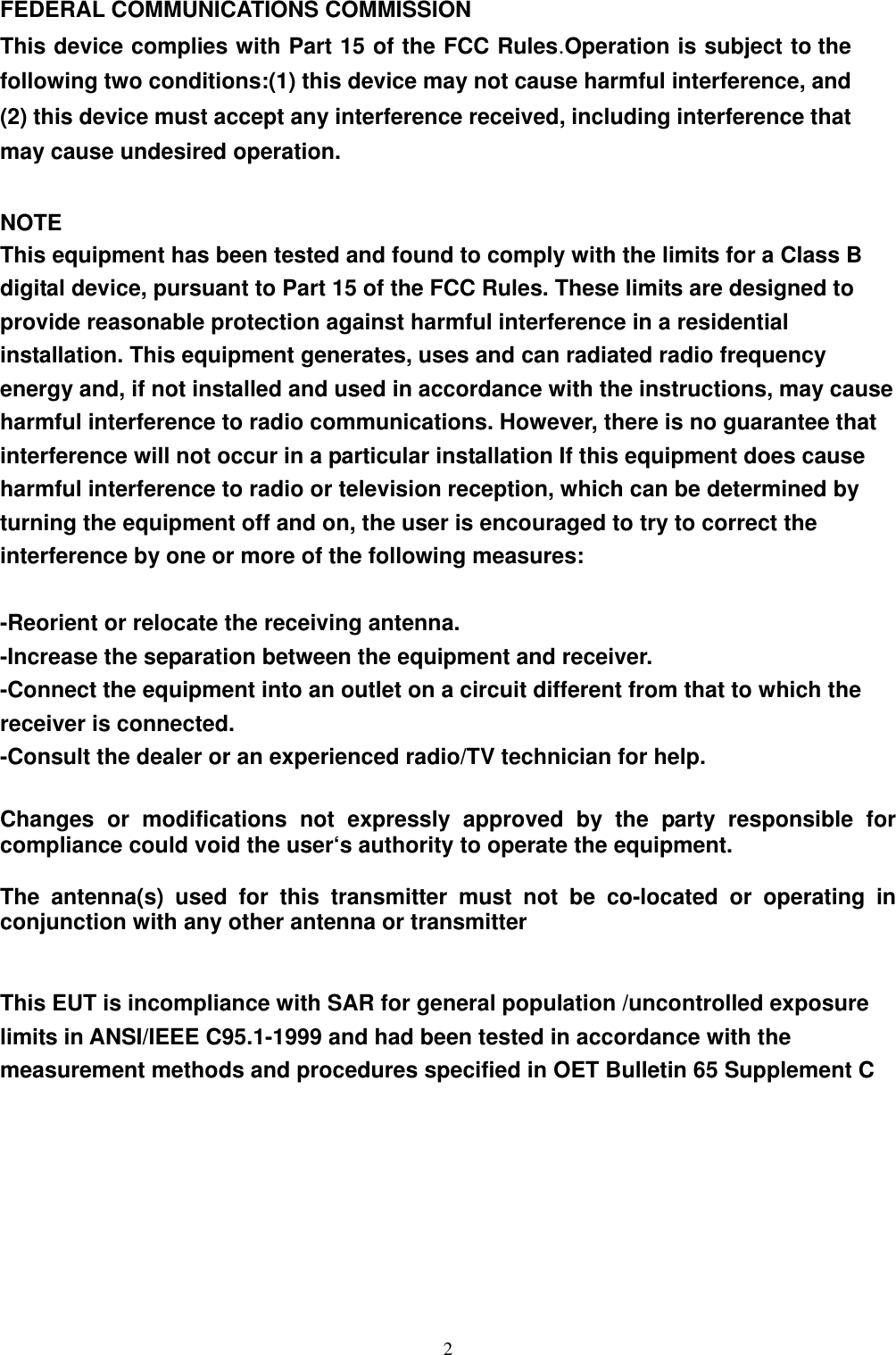  2FEDERAL COMMUNICATIONS COMMISSION This device complies with Part 15 of the FCC Rules.Operation is subject to the following two conditions:(1) this device may not cause harmful interference, and (2) this device must accept any interference received, including interference that may cause undesired operation.  NOTE This equipment has been tested and found to comply with the limits for a Class B digital device, pursuant to Part 15 of the FCC Rules. These limits are designed to provide reasonable protection against harmful interference in a residential installation. This equipment generates, uses and can radiated radio frequency energy and, if not installed and used in accordance with the instructions, may cause harmful interference to radio communications. However, there is no guarantee that interference will not occur in a particular installation If this equipment does cause harmful interference to radio or television reception, which can be determined by turning the equipment off and on, the user is encouraged to try to correct the interference by one or more of the following measures:  -Reorient or relocate the receiving antenna. -Increase the separation between the equipment and receiver. -Connect the equipment into an outlet on a circuit different from that to which the receiver is connected. -Consult the dealer or an experienced radio/TV technician for help.  Changes or modifications not expressly approved by the party responsible for compliance could void the user‘s authority to operate the equipment.  The antenna(s) used for this transmitter must not be co-located or operating in conjunction with any other antenna or transmitter   This EUT is incompliance with SAR for general population /uncontrolled exposure limits in ANSI/IEEE C95.1-1999 and had been tested in accordance with the measurement methods and procedures specified in OET Bulletin 65 Supplement C        