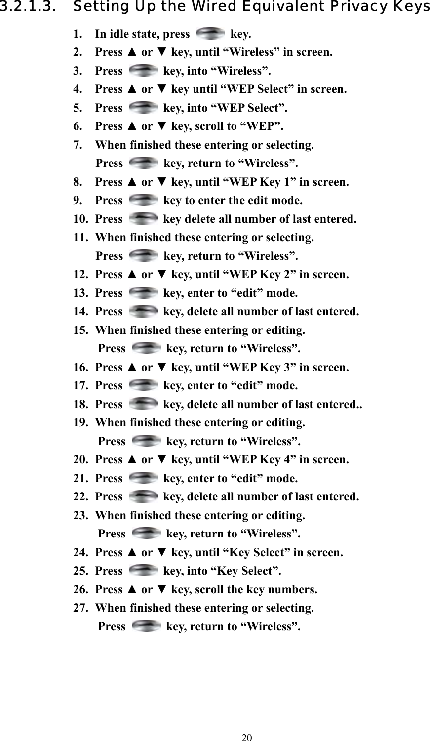  203.2.1.3.  Setting Up the Wired Equivalent Privacy Keys 1.  In idle state, press   key. 2. Press ▲ or ▼ key, until “Wireless” in screen.   3. Press    key, into “Wireless”. 4. Press ▲ or ▼ key until “WEP Select” in screen.   5. Press    key, into “WEP Select”. 6. Press ▲ or ▼ key, scroll to “WEP”. 7.  When finished these entering or selecting.   Press    key, return to “Wireless”. 8. Press ▲ or ▼ key, until “WEP Key 1” in screen.   9. Press    key to enter the edit mode. 10. Press    key delete all number of last entered. 11.  When finished these entering or selecting. Press    key, return to “Wireless”. 12. Press ▲ or ▼ key, until “WEP Key 2” in screen.   13. Press    key, enter to “edit” mode. 14. Press    key, delete all number of last entered. 15.  When finished these entering or editing.   Press    key, return to “Wireless”. 16. Press ▲ or ▼ key, until “WEP Key 3” in screen.   17. Press    key, enter to “edit” mode. 18. Press    key, delete all number of last entered.. 19.  When finished these entering or editing.  Press    key, return to “Wireless”. 20. Press ▲ or ▼ key, until “WEP Key 4” in screen.   21. Press    key, enter to “edit” mode. 22. Press    key, delete all number of last entered. 23.  When finished these entering or editing. Press    key, return to “Wireless”. 24. Press ▲ or ▼ key, until “Key Select” in screen.   25. Press    key, into “Key Select”. 26. Press ▲ or ▼ key, scroll the key numbers. 27.  When finished these entering or selecting.   Press    key, return to “Wireless”.  